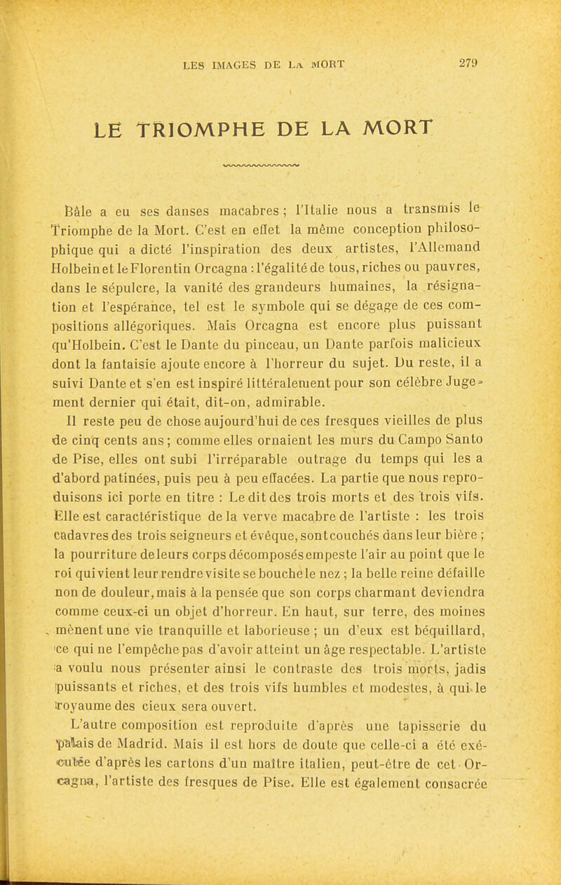 LE TRIOMPHE DE LA MORT Bâle a eu ses danses macabres ; l'Italie nous a transmis le Triomphe de la Mort. C'est en eflet la même conception philoso- phique qui a dicté l'inspiration des deux artistes, l'Allemand Holbeinet le Florentin Orcagna: l'égalité de tous, riches ou pauvres, dans le sépulcre, la vanité des grandeurs humaines, la résigna- tion et l'espérance, tel est le symbole qui se dégage de ces com- positions allégoriques. Mais Orcagna est encore plus puissant qu'Holbein, C'est le Dante du pinceau, un Dante parfois malicieux dont la fantaisie ajoute encore à l'horreur du sujet. Du reste, il a suivi Dante et s'en est inspiré littéralement pour son célèbre Juge = ment dernier qui était, dit-on, admirable. Il reste peu de chose aujourd'hui de ces fresques vieilles de plus de cinq cents ans; comme elles ornaient les murs du Campo Santo de Pise, elles ont subi l'irréparable outrage du temps qui les a d'abord patinées, puis peu à peu effacées. La partie que nous repro- duisons ici porte en titre : Le dit des trois morts et des trois vifs. Elle est caractéristique delà verve macabre de l'artiste : les trois cadavres des trois seigneurs et évêque, sontcouchés dans leur bière ; la pourriture deleurs corps décomposés empeste l'air au point que le roi qui vient leur rendre visite sebouchele nez ; la belle reine défaille non de douleur, mais à la pensée que son corps charmant deviendra comme ceux-ci un objet d'horreur. En haut, sur terre, des moines mènent une vie tranquille et laborieuse; un d'eux est béquillard, ■ce qui ne l'empêche pas d'avoir atteint un âge respectable. L'artiste :a voulu nous présenter ainsi le contraste des trois morts, jadis ipuissants et riches, et des trois vifs humbles et modestes, à qui.le iroyaumedes cieux sera ouvert. L'autre composition est reproduite d'après une tapisserie du ■pillais de Madrid. Mais il est hors de doute que celle-ci a été exc- <jut)ée d'après les cartons d'un maître italien, peut-être de cet Or- cagna, l'artiste des fresques de Pise. Elle est également consacrée