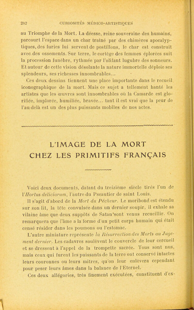 au Triomphe delà Mort. La déesse, reine souveraine des humain^, parcourt l'espace dans un char traîné par des chimères apocalyp- tiques, des furies lui servent de postillons, le char est construit avec des ossements. Sur terre, le cortège des femmes éplorées suit la procession funèbre, rythmée par l'olifant lugubre des sonneurs. Et autour de cette vision désolante la nature immortelle déploie ses splendeurs, ses richesses innombrables... Ces deux dessins tiennent une place importante dans le recueil iconographique de la mort. Mais ce sujet a tellement hanté les artistes que les œuvres sont innombrables où la Camarde est glo- rifiée, implorée, humiliée, bravée... tant il est vrai que la peur de l'au-delà est un des plus puissants mobiles de nos actes. L'IMAGE DE LA MORT CHEZ LES PRIMITIFS FRANÇAIS Voici deux documents, datant du treizième siècle tirés l'un de VHorlus deliciarum, l'autre du Pseautier de saint Louis. Il s'agit d'abord de la Mort du Pécheur. Le moribond est étendu sur son lit, la tête convulsée dans un dernier soupir, il exhale sa vilaine âme que deux suppôts de Satan'sont venus recueillir. On remarquera que l'âme a la forme d'un petit corps humain qui était censé résider dans les poumons ou l'estomac. L'autre miniature représente la Résurrcclion des Morts au Juge- ment dernier. Les cadavres soulèvent le couvercle de leur cercueil et se dressent à l'appel de la trompette sacrée. Tous sont nus, mais ceux qui furent les puissants de la terre ont conservé intactes leurs couronnes ou leurs mitres, qu'on leur enlèvera cependant pour peser leurs âmes dans la balance de l'Eternel. Ces deux allégories, très finement exécutées, constituent d'ex-