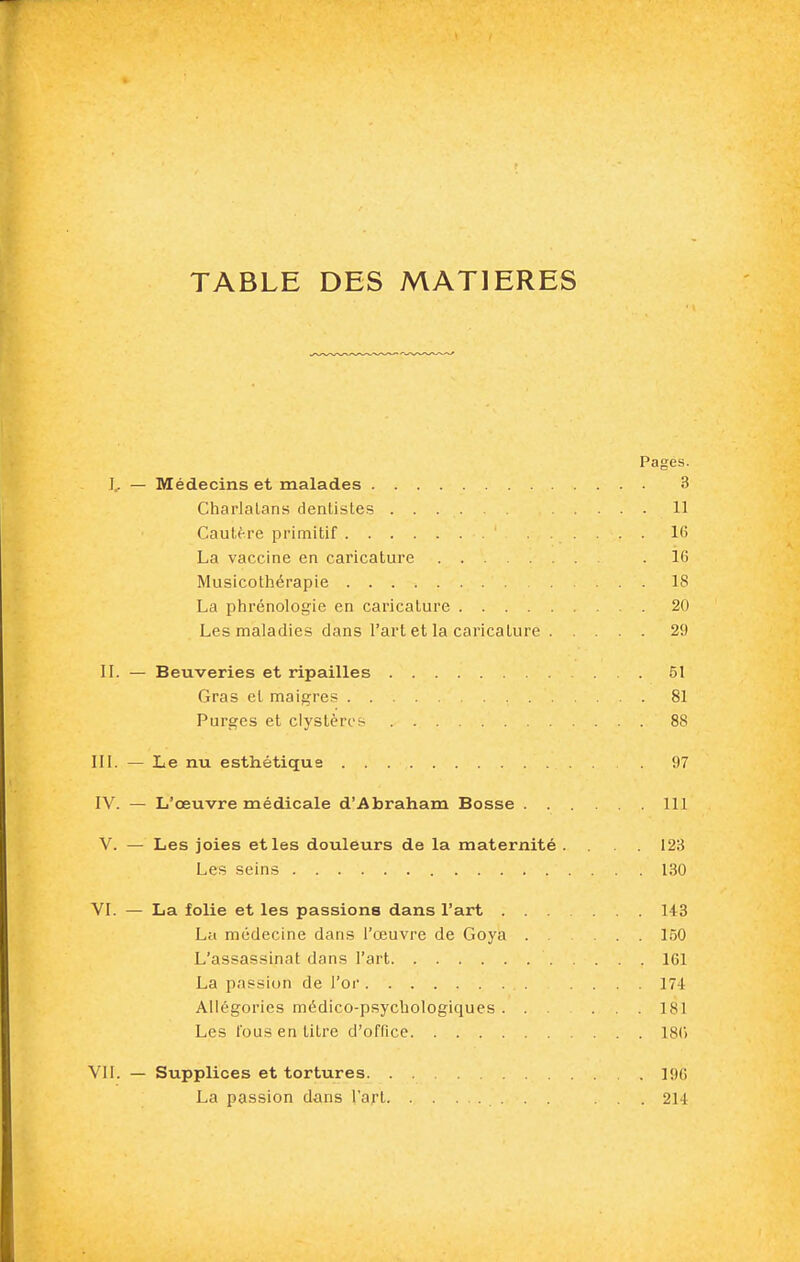 TABLE DES MATIERES Pages. !.. — Médecins et malades 3 Charlatans dentistes 11 Cautère primitif ...... 16 La vaccine en caricature .16 Musicothérapie 18 La phrénologie en caricature 20 Les maladies clans l'art et la caricature 29 IL — Beuveries et ripailles 51 Gras et maigres 81 Purges et clystères 88 III. — Le nu esthétique 97 IV. — L'œuvre médicale d'Abraham Bosse 111 V. — Les joies et les douleurs de la maternité . . .123 Les seins 130 VI. — La folie et les passions dans l'art 143 La médecine dans l'œuvre de Goya 150 L'assassinat dans l'art 161 La passion de l'or .... 174 Allégories médico-psychologiques ... ... 181 Les fous en titre d'ofnce 18() VII. — Supplices et tortures 196 La passion dans l'aj't ... 214