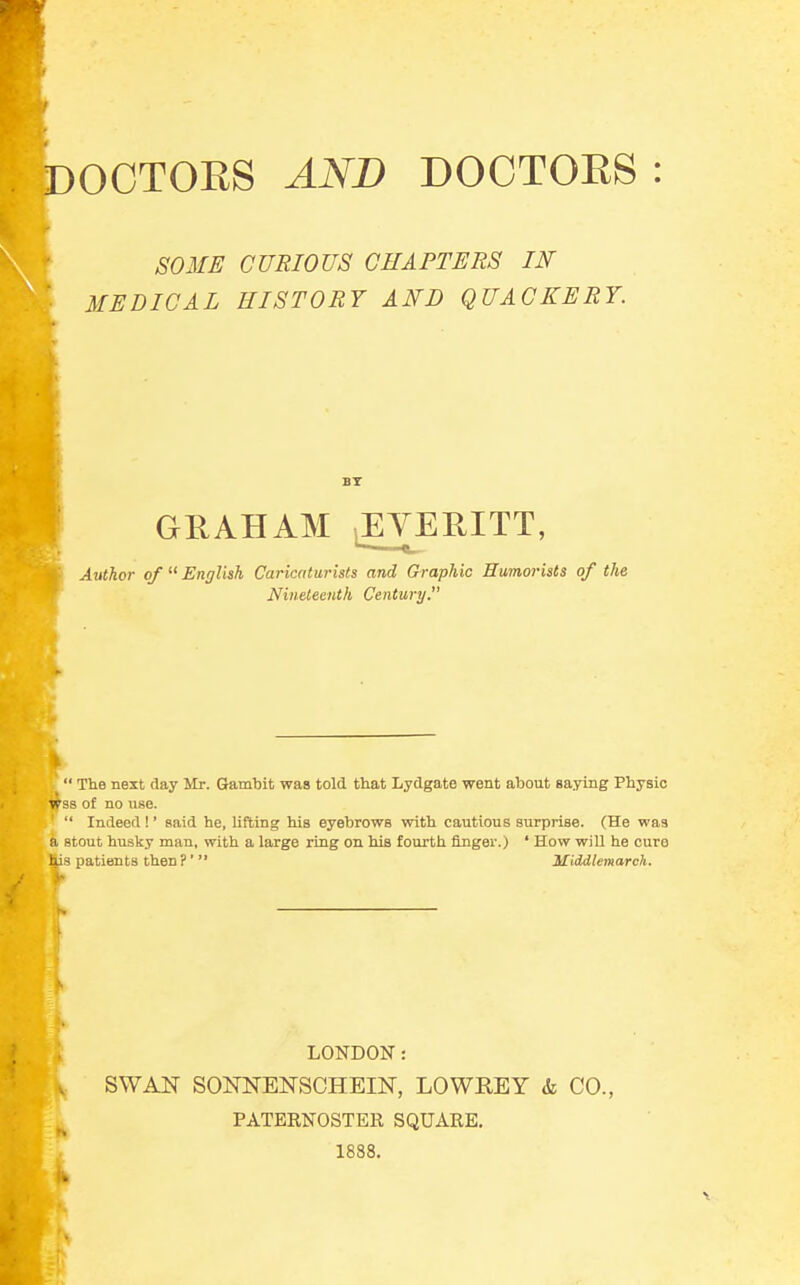 SOME CURIOUS CHAPTERS IN MEDICAL HISTORY AND QUACKERY. BY GRAHAM iEYERJTT, Author of  English Caricaturists and Graphic Humorists of the Nineteenth Century. \  The next day Mr. Gambit was told that Lydgate went about saying Physio ipss of no use. '  Indeed!' said he, lifting his eyebrows with cautious surprise. (He was a stout husky man, with a large ling on his fourth finger.) ' How will he cure lis patients then?' Middlemarch. LONDON: SWAN SONNENSCHEIN, LOWREY & CO., PATERNOSTER SQUARE. 1888.
