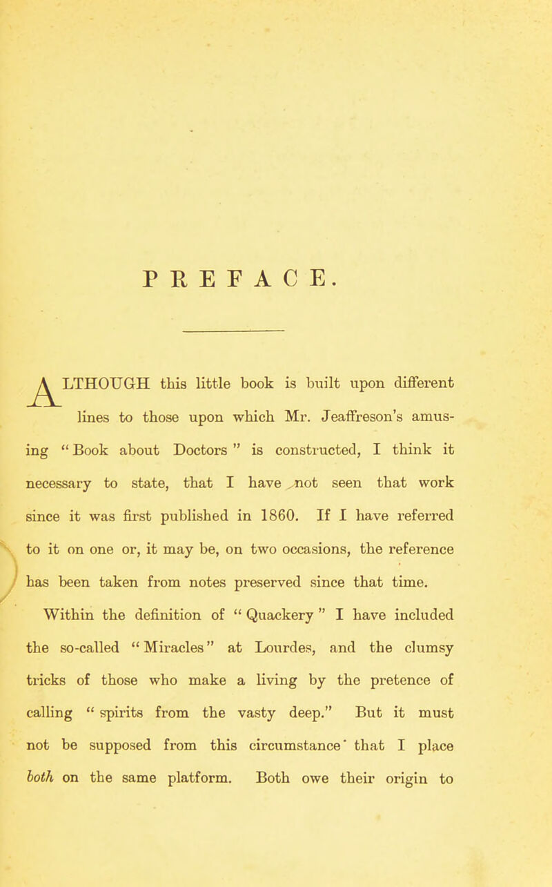 PREFACE. ^^LTHOUGH this little book is built upon different lines to those upon which Mr. Jeaffreson's amus- ing  Book about Doctors  is constructed, I think it necessary to state, that I have ^not seen that work since it was first published in 1860. If I have referred to it on one or, it may be, on two occasions, the reference has been taken from notes preserved since that time. Within the definition of  Quackery  I have included the so-called  Miracles at Lourdes, and the clumsy tricks of those who make a living by the pretence of calling  spirits from the vasty deep. But it must not be supposed from this circumstance that I place both on the same platform. Both owe their origin to