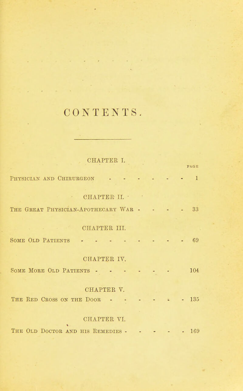 CONTENTS. CHAPTER I. PAGE Physician and Chirurgeon 1 CHAPTER II. The Great Physician-Apothecary War .... 33 CHAPTER EH. Some Old Patients 69 CHAPTER IV. Some More Old Patients 104 CHAPTER V. The Red Cross on the Door ..--«.- 135 CHAPTER VI. The Old Doctor and his Remedies 169