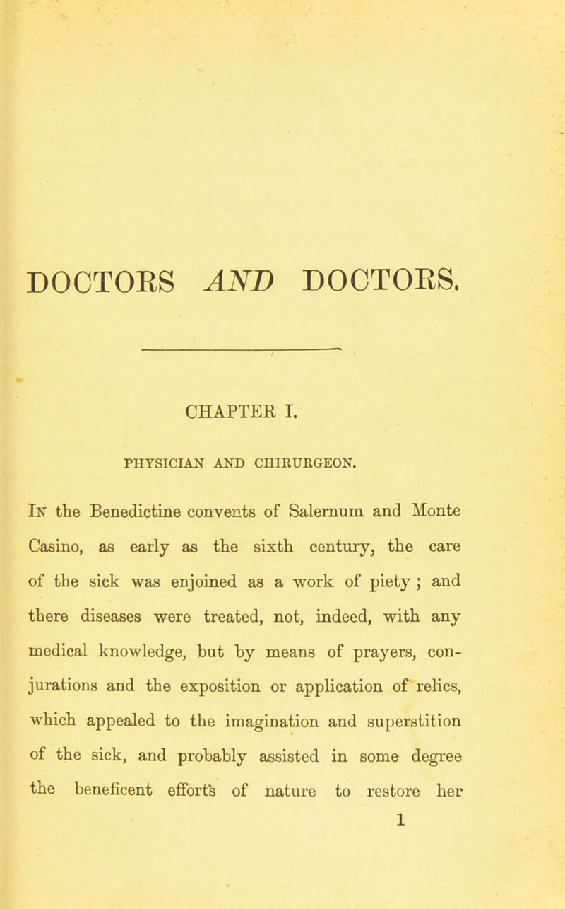 CHAPTER I. PHYSICIAN AND CHIEURGEON. In the Benedictine convents of Salernum and Monte Casino, as early as the sixth century3 the care of the sick was enjoined as a work of piety ; and there diseases were treated, not, indeed, with any medical knowledge, but by means of prayers, con- jurations and the exposition or application of relics, which appealed to the imagination and superstition of the sick, and probably assisted in some degree the beneficent efforts of nature to restore her