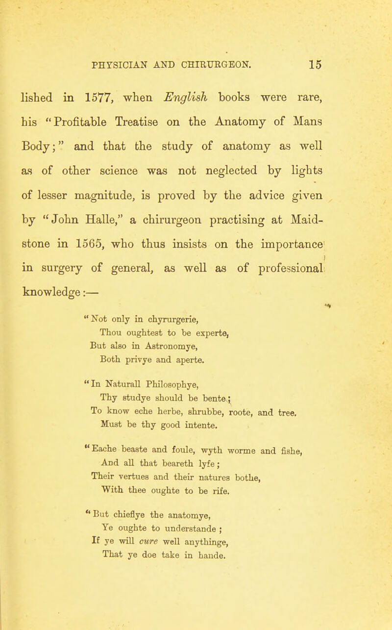 lished in 1577, when English books were rare, his Profitable Treatise on the Anatomy of Mans Body; and that the study of anatomy as well as of other science was not neglected by lights of lesser magnitude, is proved by the advice given by John Halle, a chirurgeon practising at Maid- stone in 1565, who thus insists on the importance j in surgery of general, as well as of professional knowledge:— Not only in chyrurgerie, Thou oughtest to be experte, But also in Astronomye, Both privye and aperte. In Naturall Philosophye, Thy studye should be bente; To know eche herbe, shrubbe, roote, and tree. Must be thy good intente. Eache beaste and foule, wyth worme and fishe, ADd all that beareth lyfe; Their vertues and their natures bothe, With thee oughte to be rife. But chieflye the anatomye, Ye oughte to understande ; If ye will cure well anythinge, That ye doe take in hande.