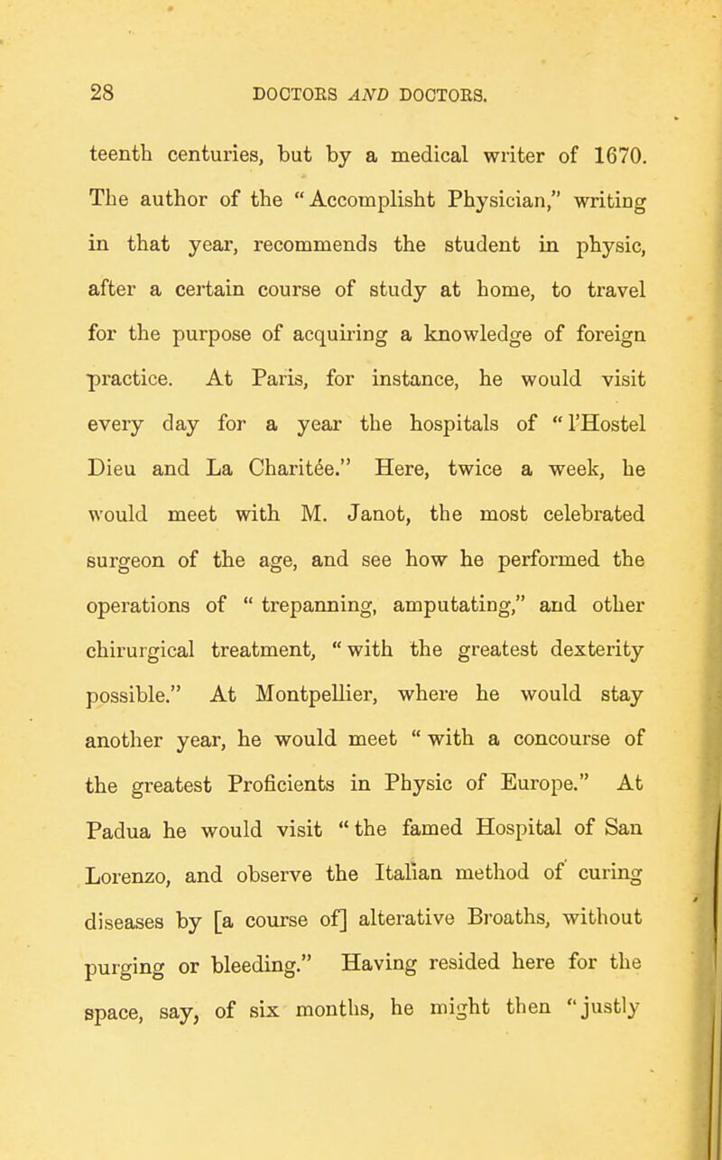 teenth centuries, but by a medical writer of 1670. The author of the Accomplisht Physician, writing in that year, recommends the student in physic, after a certain course of study at home, to travel for the purpose of acquiring a knowledge of foreign practice. At Paris, for instance, he would visit every day for a year the hospitals of l'Hostel Dieu and La Charit6e. Here, twice a week, he would meet with M. Janot, the most celebrated surgeon of the age, and see how he performed the operations of  trepanning, amputating, and other chirurgical treatment, with the greatest dexterity possible. At Montpellier, where he would stay another year, he would meet  with a concourse of the greatest Proficients in Physic of Europe. At Padua he would visit M the famed Hospital of San Lorenzo, and observe the Italian method of curing diseases by [a course of] alterative Broaths, without purging or bleeding. Having resided here for the space, say, of six months, he might then justly