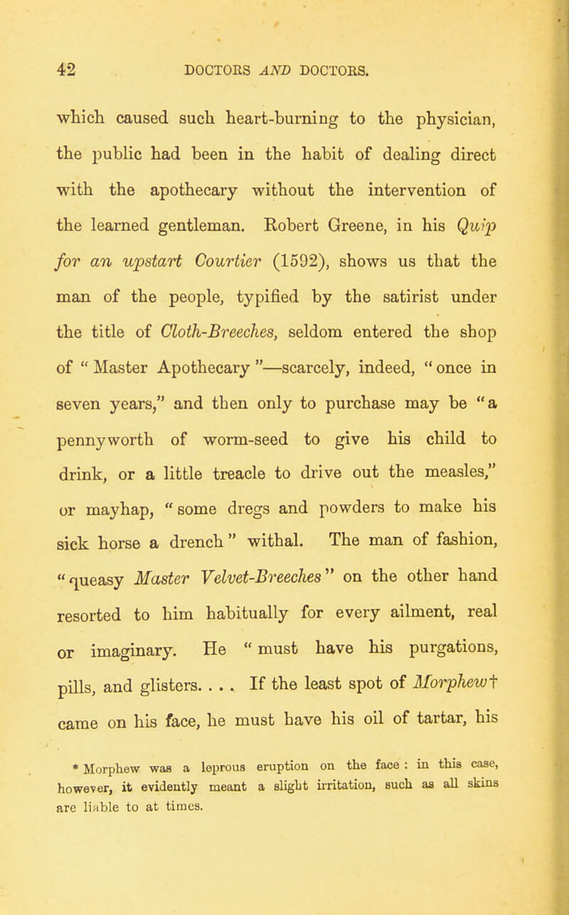 which caused such heart-burning to the physician, the public had been in the habit of dealing direct with the apothecary without the intervention of the learned gentleman. Robert Greene, in his Quip for an upstart Courtier (1592), shows us tbat the man of the people, typified by the satirist under the title of Cloth-Breeches, seldom entered the sbop of  Master Apothecary —scarcely, indeed,  once in seven years, and then only to purchase may be a pennyworth of worm-seed to give his child to drink, or a little treacle to drive out the measles, or mayhap, some dregs and powders to make his sick horse a drench  withal. The man of fashion, queasy Master Velvet-Breeches on the other hand resorted to him habitually for every ailment, real or imaginary. He  must have his purgations, pills, and glisters If the least spot of Morphewi came on his face, he must have his oil of tartar, his * Morphew was a leprous eruption on the face : in this case, however, it evidently meant a slight irritation, such as all skins are liable to at times.