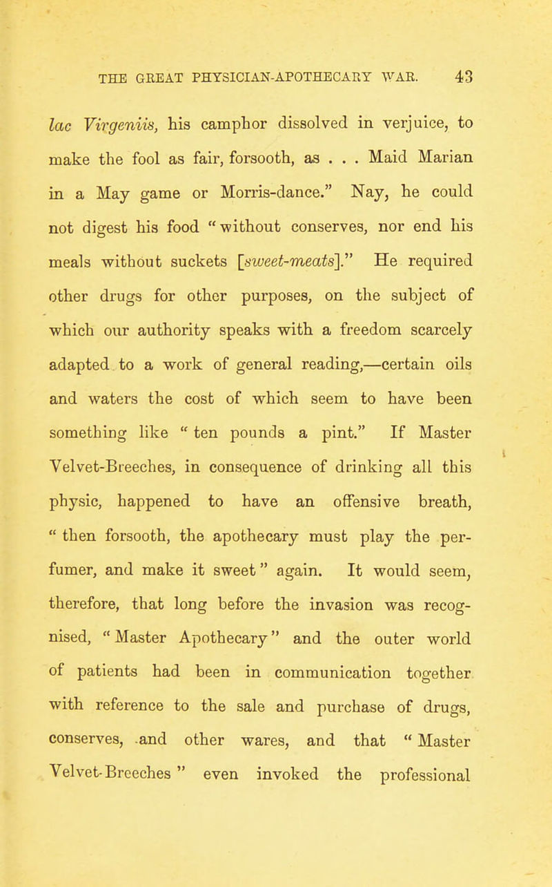 lac Virgeniis, his camphor dissolved in verjuice, to make the fool as fair, forsooth, as . . . Maid Marian in a May game or Morris-dance. Nay, he could not digest his food without conserves, nor end his meals without suckets [siveet-meatsy He required other drugs for other purposes, on the subject of which our authority speaks with a freedom scarcely adapted to a work of general reading,—certain oils and waters the cost of which seem to have been something like ten pounds a pint. If Master Velvet-Breeches, in consequence of drinking all this physic, happened to have an offensive breath, then forsooth, the apothecary must play the per- fumer, and make it sweet again. It would seem, therefore, that long before the invasion was recog- nised, Master Apothecary and the outer world of patients had been in communication together with reference to the sale and purchase of drugs, conserves, .and other wares, and that Master Velvet-Breeches even invoked the professional