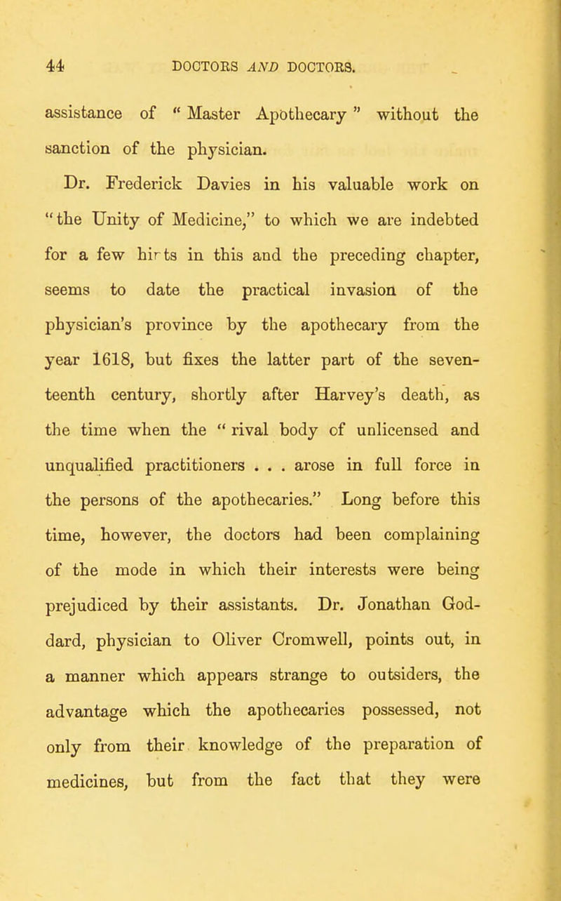 assistance of Master Apothecary without the sanction of the physician. Dr. Frederick Davies in his valuable work on the Unity of Medicine/' to which we are indebted for a few hirts in this and the preceding chapter, seems to date the practical invasion of the physician's province by the apothecary from the year 1618, but fixes the latter part of the seven- teenth century, shortly after Harvey's death, as the time when the rival body of unlicensed and unqualified practitioners . . . arose in full force in the persons of the apothecaries. Long before this time, however, the doctors had been complaining of the mode in which their interests were being prejudiced by their assistants. Dr. Jonathan God- dard, physician to Oliver Cromwell, points out, in a manner which appears strange to outsiders, the advantage which the apothecaries possessed, not only from their knowledge of the preparation of medicines, but from the fact that they were