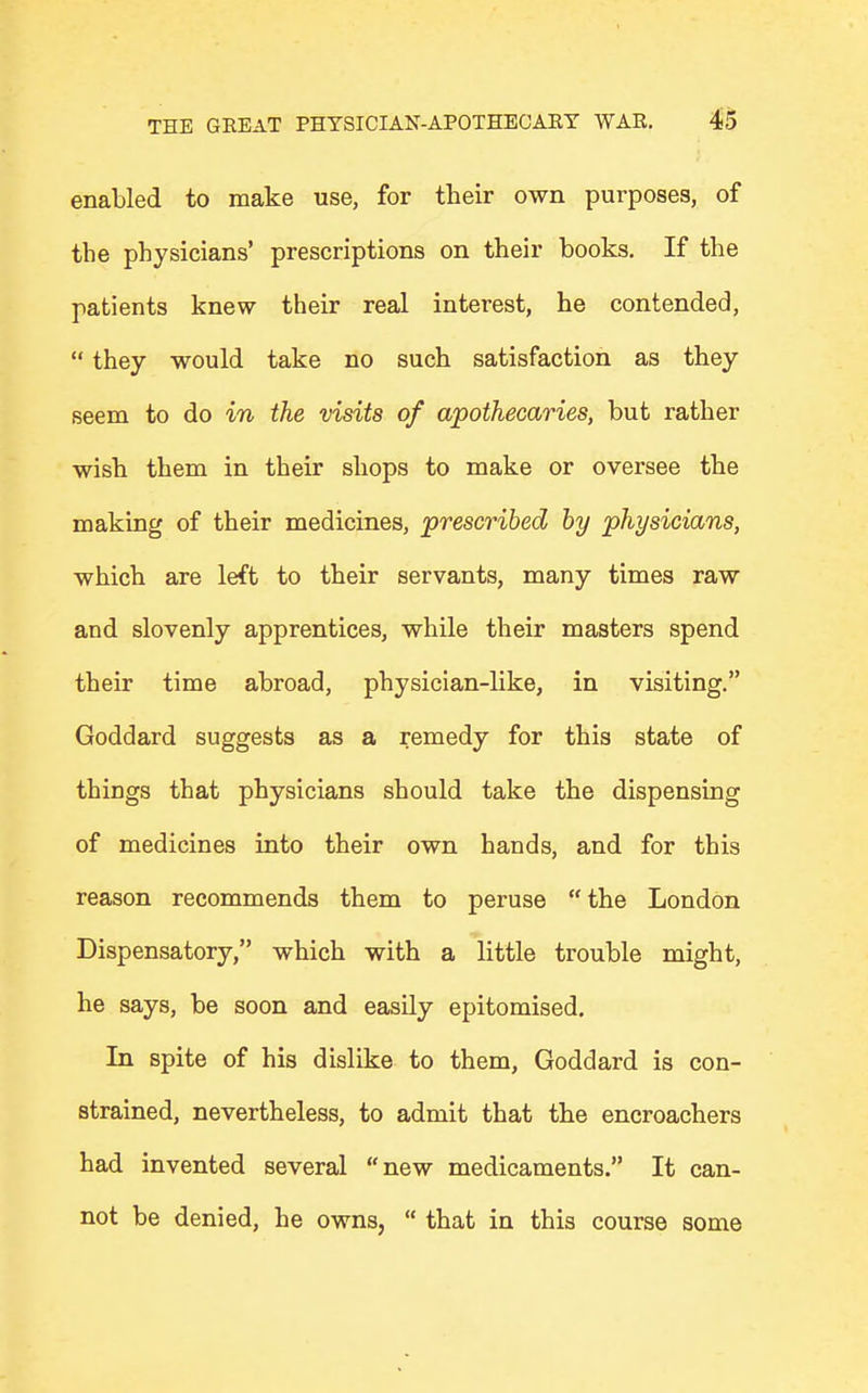 enabled to make use, for their own purposes, of the physicians' prescriptions on their books. If the patients knew their real interest, he contended,  they would take no such satisfaction as they seem to do in the visits of apothecaries, but rather wish them in their shops to make or oversee the making of their medicines, prescribed by physicians, which are left to their servants, many times raw and slovenly apprentices, while their masters spend their time abroad, physician-like, in visiting. Goddard suggests as a remedy for this state of things that physicians should take the dispensing of medicines into their own hands, and for this reason recommends them to peruse the London Dispensatory, which with a little trouble might, he says, be soon and easily epitomised. In spite of his dislike to them, Goddard is con- strained, nevertheless, to admit that the encroachers had invented several new medicaments. It can- not be denied, he owns,  that in this course some