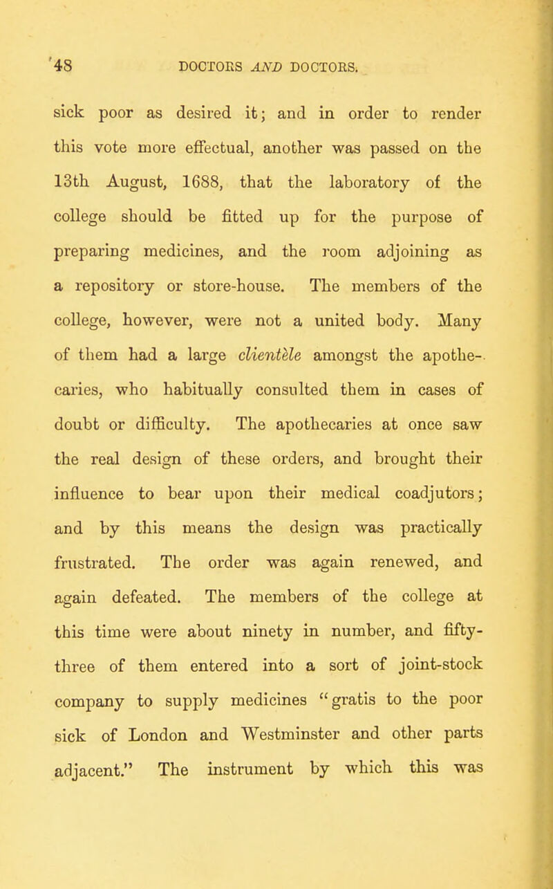 sick poor as desired it; and in order to render this vote more effectual, another was passed on the 13th August, 1688, that the laboratory of the college should be fitted up for the purpose of preparing medicines, and the room adjoining as a repository or store-house. The members of the college, however, were not a united body. Many of them had a large clientele amongst the apothe- caries, who habitually consulted them in cases of doubt or difficulty. The apothecaries at once saw the real design of these orders, and brought their influence to bear upon their medical coadjutors; and by this means the design was practically frustrated. The order was again renewed, and again defeated. The members of the college at this time were about ninety in number, and fifty- three of them entered into a sort of joint-stock company to supply medicines gratis to the poor sick of London and Westminster and other parts adjacent. The instrument by which this was