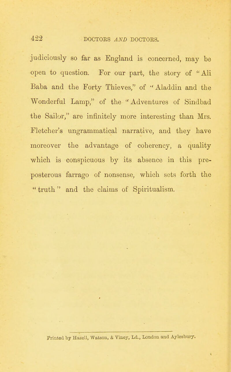 judiciously so far as England is concerned, may be open to question. For our part, the story of Ali Baba and the Forty Thieves, of Aladdin and the Wonderful Lamp, of the Adventures of Sindbad the Sailor, are infinitely more interesting than Mrs. Fletcher's ungrammatical narrative, and they have moreover the advantage of coherency, a quality which is conspicuous by its absence in this pre- posterous farrago of nonsense, which sets forth the  truth and the claims of Spiritualism. Printed by Hazell, Watson, & Viney, Ld., London and Aylesbury.