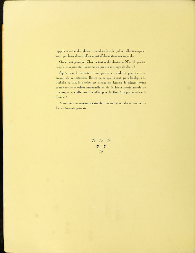 rappellent même des phrases entendues dans le public ; elles témoignent ainsi que leurs dessins, d un esprit d observation remarquable. On ne sait pourquoi Cliam a tant ri des dentistes. N'a-t-il pas ete jusqu à se représenter lui-même en proie à une rage de dents t Après eux, le dentiste et son patient ne semblent plus tenter le crayon du caricaturiste. Est-ce parce que, ayant gravi les degrés de 1 éclielle sociale, le dentiste est devenu un homme de science, ayant conscience de sa valeur personnelle et de la haute portée morale de son art, et que dès lors il n offre plus le flanc à la plaisanterie et à 1 ironie ? A son tour maintenant de rire des travers de ses devanciers et de leurs infortunés patients.