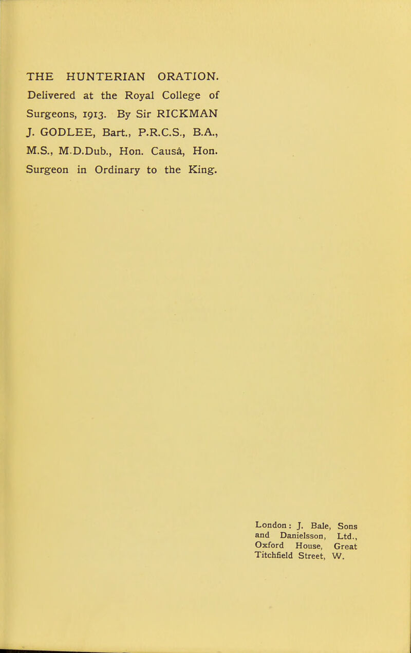 Delivered at the Royal College of Surgeons, 1913. By Sir RICKMAN J. GODLEE, Bart., P.R.C.S., B.A., M.S., M.D.Dub., Hon. Causa, Hon. Surgeon in Ordinary to the King. London: J. Bale, Sons and Danielsson, Ltd., Oxford House, Great Titchfield Street, W.