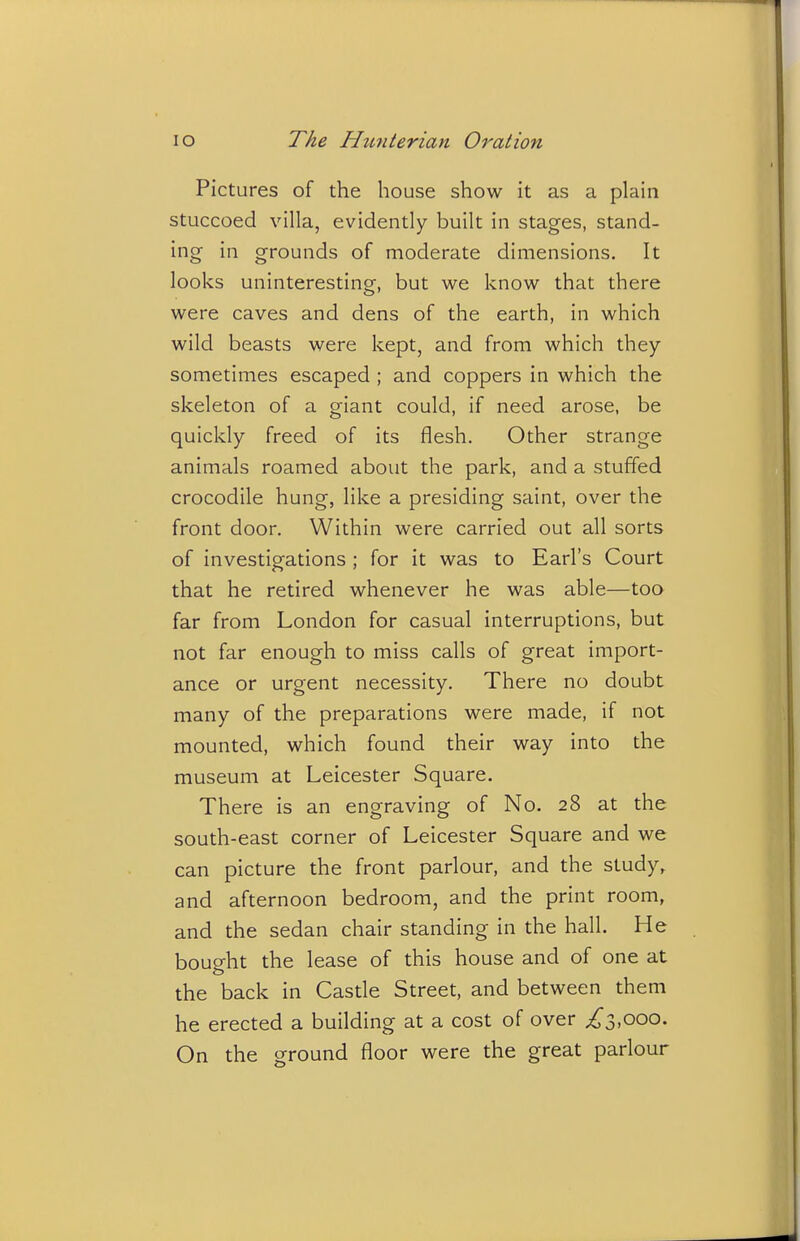 Pictures of the house show it as a plain stuccoed villa, evidently built in stages, stand- ing in grounds of moderate dimensions. It looks uninteresting, but we know that there were caves and dens of the earth, in which wild beasts were kept, and from which they sometimes escaped ; and coppers in which the skeleton of a giant could, if need arose, be quickly freed of its flesh. Other strange animals roamed about the park, and a stuffed crocodile hung, like a presiding saint, over the front door. Within were carried out all sorts of investigations ; for it was to Earl's Court that he retired whenever he was able—too far from London for casual interruptions, but not far enough to miss calls of great import- ance or urgent necessity. There no doubt many of the preparations were made, if not mounted, which found their way into the museum at Leicester Square. There is an engraving of No. 28 at the south-east corner of Leicester Square and we can picture the front parlour, and the study, and afternoon bedroom, and the print room, and the sedan chair standing in the hall. He bought the lease of this house and of one at the back in Castle Street, and between them he erected a building at a cost of over ^3,000. On the ground floor were the great parlour