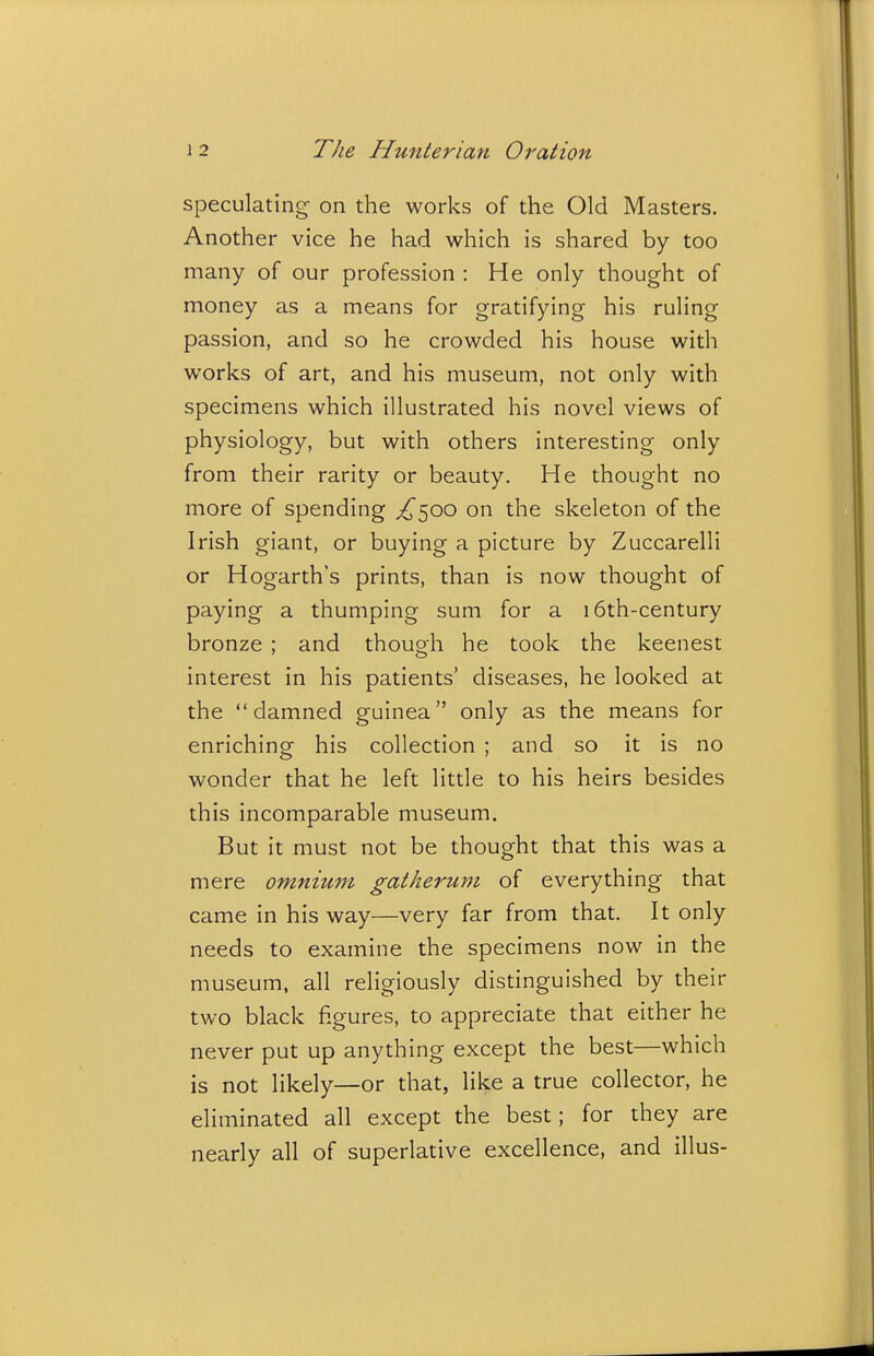 speculating on the works of the Old Masters. Another vice he had which is shared by too many of our profession : He only thought of money as a means for gratifying his ruling passion, and so he crowded his house with works of art, and his museum, not only with specimens which illustrated his novel views of physiology, but with others interesting only from their rarity or beauty. He thought no more of spending ;^500 on the skeleton of the Irish giant, or buying a picture by Zuccarelli or Hogarth's prints, than is now thought of paying a thumping sum for a 16th-century bronze ; and though he took the keenest interest in his patients' diseases, he looked at the damned guinea only as the means for enriching his collection ; and so it is no wonder that he left little to his heirs besides this incomparable museum. But it must not be thought that this was a mere omnitmi gatherum of everything that came in his way—very far from that. It only needs to examine the specimens now in the museum, all religiously distinguished by their two black figures, to appreciate that either he never put up anything except the best—which is not likely—or that, like a true collector, he eliminated all except the best; for they are nearly all of superlative excellence, and illus-