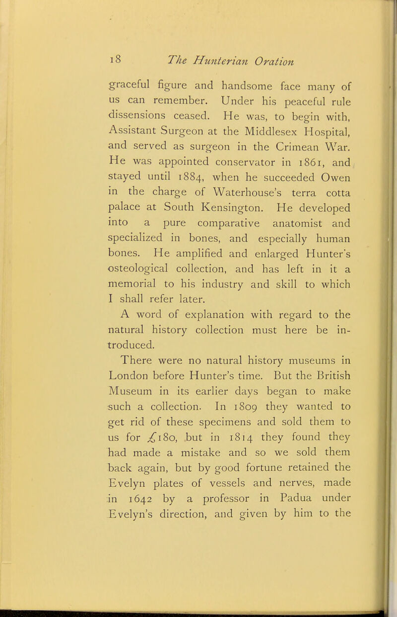 graceful figure and handsome face many of us can remember. Under his peaceful rule dissensions ceased. He was, to begin with, Assistant Surgeon at the Middlesex Hospital, and served as surgeon in the Crimean War. He was appointed conservator in 1861, and stayed until 1884, when he succeeded Owen in the charge of Waterhouse's terra cotta palace at South Kensington. He developed into a pure comparative anatomist and specialized in bones, and especially human bones. He amplified and enlarged Hunter's osteological collection, and has left in it a memorial to his industry and skill to which I shall refer later. A word of explanation with regard to the natural history collection must here be in- troduced. There were no natural history museums in London before Hunter's time. But the British Museum in its earlier days began to make such a collection. In 1809 they wanted to get rid of these specimens and sold them to us for ;^i8o, but in 1814 they found they had made a mistake and so we sold them back again, but by good fortune retained the Evelyn plates of vessels and nerves, made in 1642 by a professor in Padua under Evelyn's direction, and given by him to the