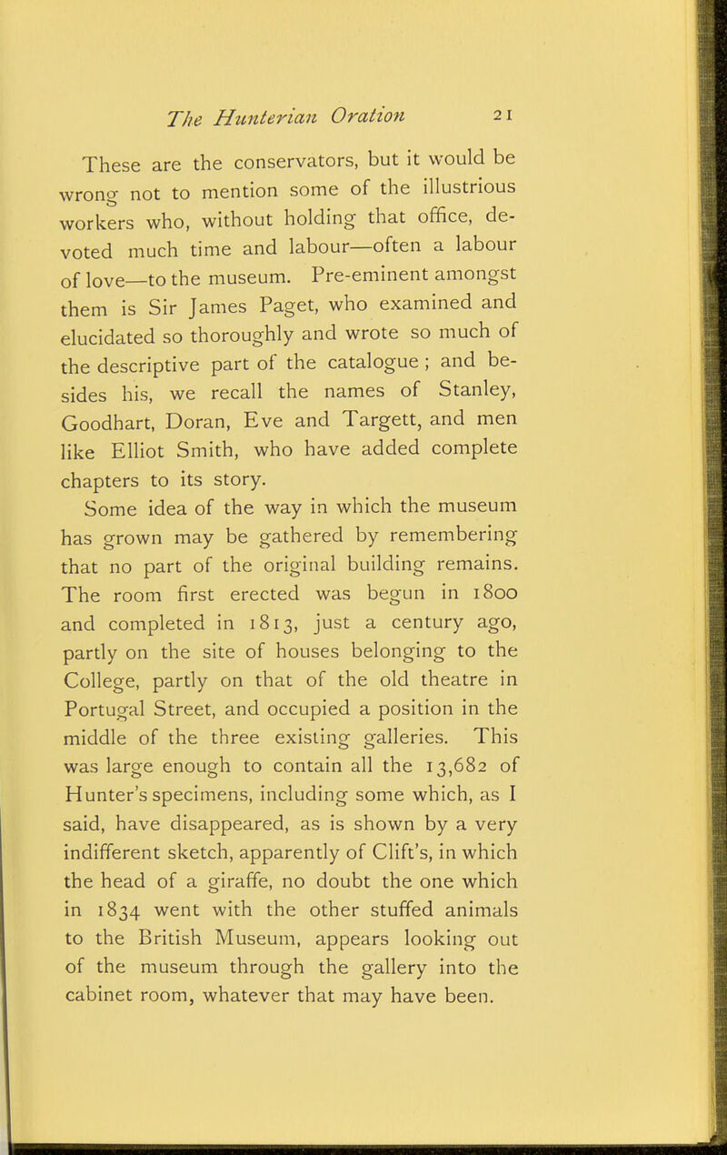 These are the conservators, but it would be wrong not to mention some of the illustrious workers who, without holding that office, de- voted much time and labour—often a labour of love—to the museum. Pre-eminent amongst them is Sir James Paget, who examined and elucidated so thoroughly and wrote so much of the descriptive part of the catalogue ; and be- sides his, we recall the names of Stanley, Goodhart, Doran, Eve and Targett, and men like Elliot Smith, who have added complete chapters to its story. Some idea of the way in which the museum has grown may be gathered by remembering that no part of the original building remains. The room first erected was begun in 1800 and completed in 1813, just a century ago, pardy on the site of houses belonging to the College, partly on that of the old theatre in Portugal Street, and occupied a position in the middle of the three existing galleries. This was large enough to contain all the 13,682 of Hunter's specimens, including some which, as I said, have disappeared, as is shown by a very indifferent sketch, apparently of Clift's, in which the head of a giraffe, no doubt the one which in 1834 went with the other stuffed animals to the British Museum, appears looking out of the museum through the gallery into the cabinet room, whatever that may have been.