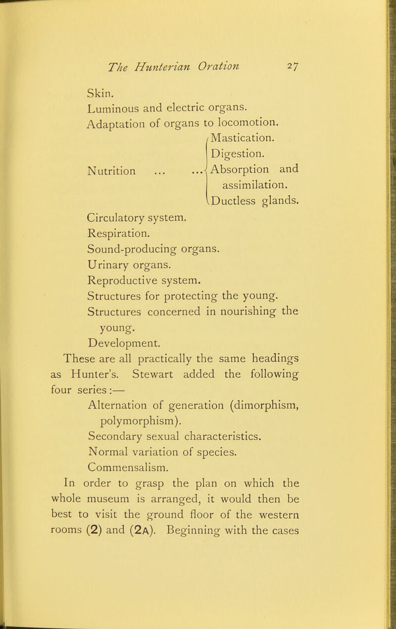 Skin. Luminous and electric organs. Adaptation of organs to locomotion. /Mastication. Digestion. Nutrition ^Absorption and assimilation. Ductless glands. Circulatory system. Respiration. Sound-producing organs. Urinary organs. Reproductive system. Structures for protecting the young. Structures concerned in nourishing the young. Development. These are all practically the same headings as Hunter's. Stewart added the following four series:— Alternation of generation (dimorphism, polymorphism). Secondary sexual characteristics. Normal variation of species. Commensalism. In order to grasp the plan on which the whole museum is arranged, it would then be best to visit the ground floor of the western rooms (2) and (2a). Beginning with the cases