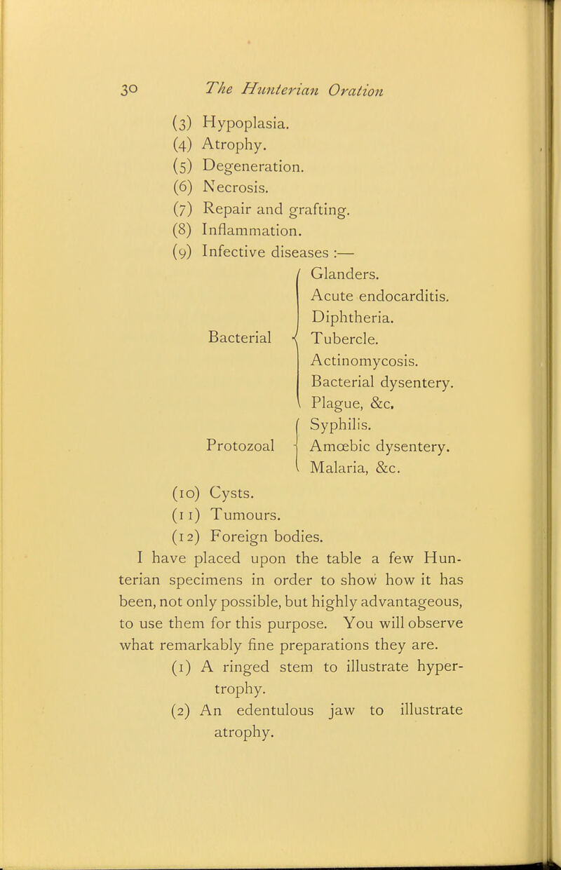 (3) Hypoplasia. (4) Atrophy. (5) Degeneration. (6) Necrosis. (7) Repair and grafting, (8) Inflammation. (9) Infective diseases :— / Glanders. Bacterial \ Protozoal Acute endocarditis. Diphtheria. Tubercle. Actinomycosis. Bacterial dysentery. Plague, &c. Syphilis. Amoebic dysentery. Malaria, &c. (10) Cysts. (11) Tumours. (12) Foreign bodies. I have placed upon the table a few Hun- terian specimens in order to show how it has been, not only possible, but highly advantageous, to use them for this purpose. You will observe what remarkably fine preparations they are. (1) A ringed stem to illustrate hyper- trophy. (2) An edentulous jaw to illustrate atrophy.