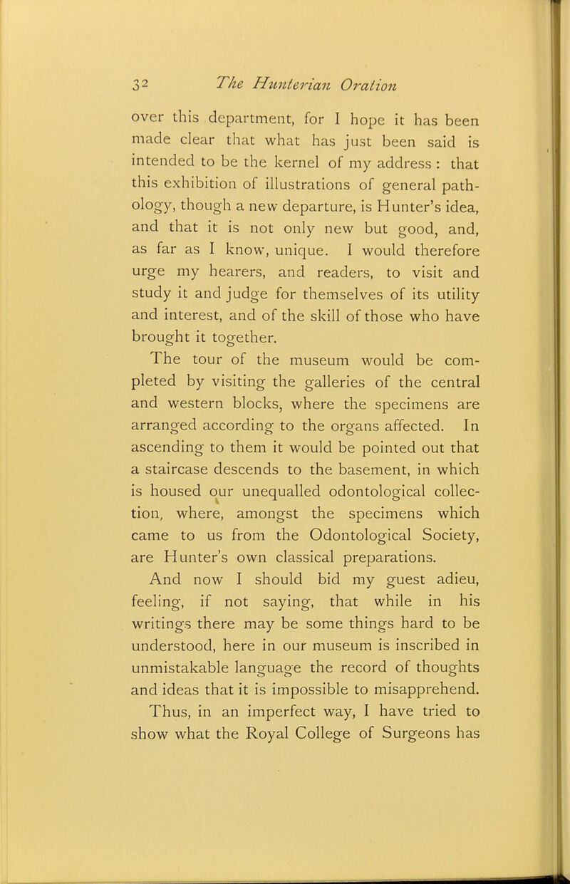 over this department, for I hope it has been made clear that what has just been said is intended to be the kernel of my address : that this exhibition of illustrations of general path- ology, though a new departure, is Hunter's idea, and that it is not only new but good, and, as far as I know, unique. I would therefore urge my hearers, and readers, to visit and study it and judge for themselves of its utility and interest, and of the skill of those who have brought it together. The tour of the museum would be com- pleted by visiting the galleries of the central and western blocks, where the specimens are arranged according to the organs affected. In ascending to them it would be pointed out that a staircase descends to the basement, in which is housed our unequalled odontological collec- tion, where, amongst the specimens which came to us from the Odontological Society, are Hunter's own classical preparations. And now I should bid my guest adieu, feeling, if not saying, that while in his writings there may be some things hard to be understood, here in our museum is inscribed in unmistakable language the record of thoughts and ideas that it is impossible to misapprehend. Thus, in an imperfect way, I have tried to show what the Royal College of Surgeons has