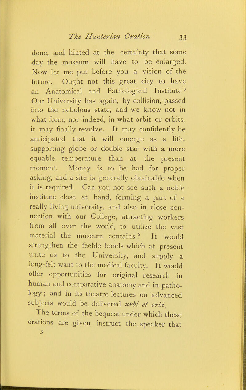 done, and hinted at the certainty that some day the museum will have to be enlarged. Now let me put before you a vision of the future. Ought not this great city to have an Anatomical and Pathological Institute.'^ Our University has again, by collision, passed into the nebulous state, and we know not in what form, nor indeed, in what orbit or orbits, it may finally revolve. It may confidently be anticipated that it will emerge as a life- supporting globe or double star with a more equable temperature than at the present moment. Money is to be had for proper asking, and a site is generally obtainable when it is required. Can you not see such a noble institute close at hand, forming a part of a really living university, and also in close con- nection with our College, attracting workers from all over the world, to utilize the vast material the museum contains ? It would strengthen the feeble bonds which at present unite us to the University, and supply a long-felt want to the medical faculty. It would offer opportunities for original research in human and comparative anatomy and in patho- logy ; and in its theatre lectures on advanced subjects would be delivered urbi et orbi. The terms of the bequest under which these orations are given instruct the speaker that 3