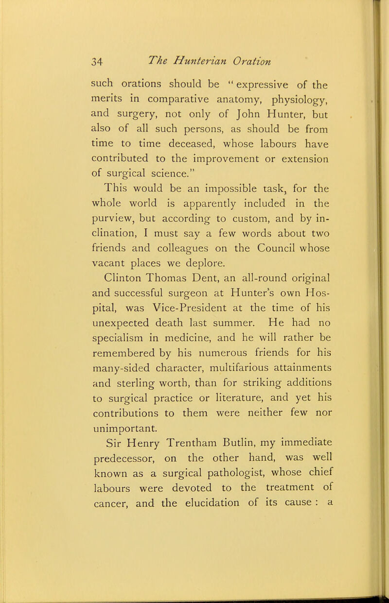 such orations should be  expressive of the merits in comparative anatomy, physiology, and surgery, not only of John Hunter, but also of all such persons, as should be from time to time deceased, whose labours have contributed to the improvement or extension of surgical science. This would be an impossible task, for the whole world is apparently included in the purview, but according to custom, and by in- clination, I must say a few words about two friends and colleagues on the Council whose vacant places we deplore. Clinton Thomas Dent, an all-round original and successful surgeon at Hunter's own Hos- pital, was Vice-President at the time of his unexpected death last summer. He had no specialism in medicine, and he will rather be remembered by his numerous friends for his many-sided character, multifarious attainments and sterling worth, than for striking additions to surgical practice or literature, and yet his contributions to them were neither few nor unimportant. Sir Henry Trentham Butlin, my immediate predecessor, on the other hand, was well known as a surgical pathologist, whose chief labours were devoted to the treatment of cancer, and the elucidation of its cause : a