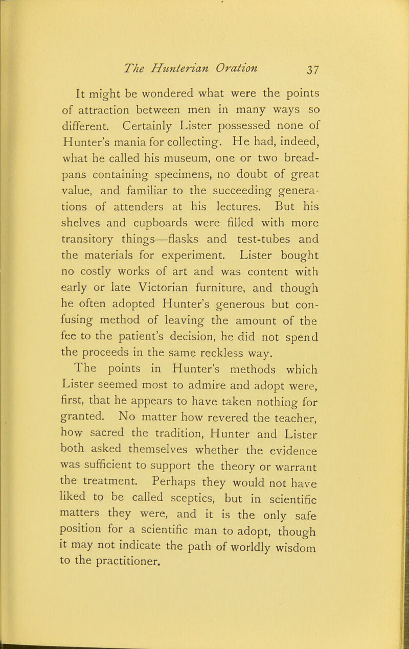 It might be wondered what were the points of attraction between men in many ways so different. Certainly Lister possessed none of Hunter's mania for collecting. He had, indeed, what he called his museum, one or two bread- pans containing specimens, no doubt of great value, and familiar to the succeeding genera- tions of attenders at his lectures. But his shelves and cupboards were filled with more transitory things—flasks and test-tubes and the materials for experiment. Lister bought no costly works of art and was content with early or late Victorian furniture, and though he often adopted Hunter's generous but con- fusing method of leaving the amount of the fee to the patient's decision, he did not spend the proceeds in the same reckless way. The points in Hunter's methods which Lister seemed most to admire and adopt were, first, that he appears to have taken nothing for granted. No matter how revered the teacher, how sacred the tradition. Hunter and Lister both asked themselves whether the evidence was sufficient to support the theory or warrant the treatment. Perhaps they would not have liked to be called sceptics, but in scientific matters they were, and it is the only safe position for a scientific man to adopt, though it may not indicate the path of worldly wisdom to the practitioner.