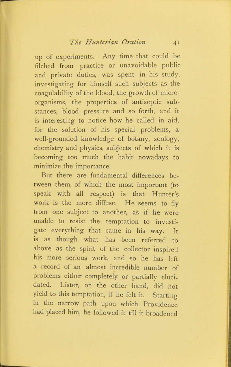 up of experiments. Any time that could be filched from practice or unavoidable public and private duties, was spent in his study, investigating for himself such subjects as the coagulability of the blood, the growth of micro- organisms, the properties of antiseptic sub- stances, blood pressure and so forth, and it is interesting to notice how he called in aid, for the solution of his special problems, a well-grounded knowledge of botany, zoology, chemistry and physics, subjects of which it is becoming too much the habit nowadays to minimize the importance. But there are fundamental differences be- tween them, of which the most important (to speak with all respect) is that Hunter's work is the more diffuse. He seems to fly from one subject to another, as if he were unable to resist the temptation to investi- gate everything that came in his way. It is as though what has been referred to above as the spirit of the collector inspired his more serious work, and so he has left a record of an almost incredible number of problems either completely or partially eluci- dated. Lister, on the other hand, did not yield to this temptation, if he felt it. Starting in the narrow path upon which Providence had placed him, he followed it till it broadened