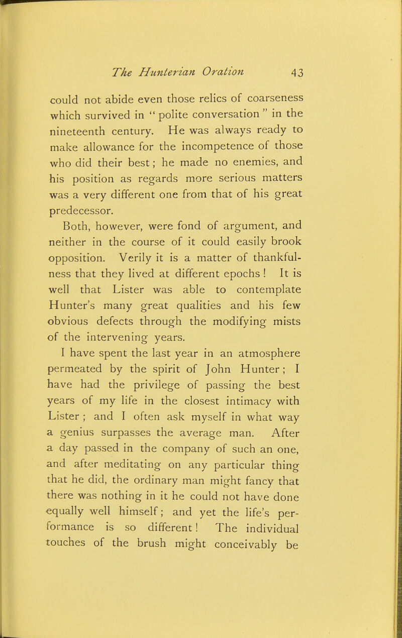 could not abide even those relics of coarseness which survived in  polite conversation  in the nineteenth century. He was always ready to make allowance for the incompetence of those who did their best; he made no enemies, and his position as regards more serious matters was a very different one from that of his great predecessor. Both, however, were fond of argument, and neither in the course of it could easily brook opposition. Verily it is a matter of thankful- ness that they lived at different epochs ! It is well that Lister was able to contemplate Hunter's many great qualities and his few obvious defects through the modifying mists of the intervening years. I have spent the last year in an atmosphere permeated by the spirit of John Hunter; I have had the privilege of passing the best years of my life in the closest intimacy with Lister ; and I often ask myself in what way a genius surpasses the average man. After a day passed in the company of such an one, and after meditating on any particular thing that he did, the ordinary man might fancy that there was nothing in it he could not have done equally well himself; and yet the life's per- formance is so different! The individual touches of the brush might conceivably be