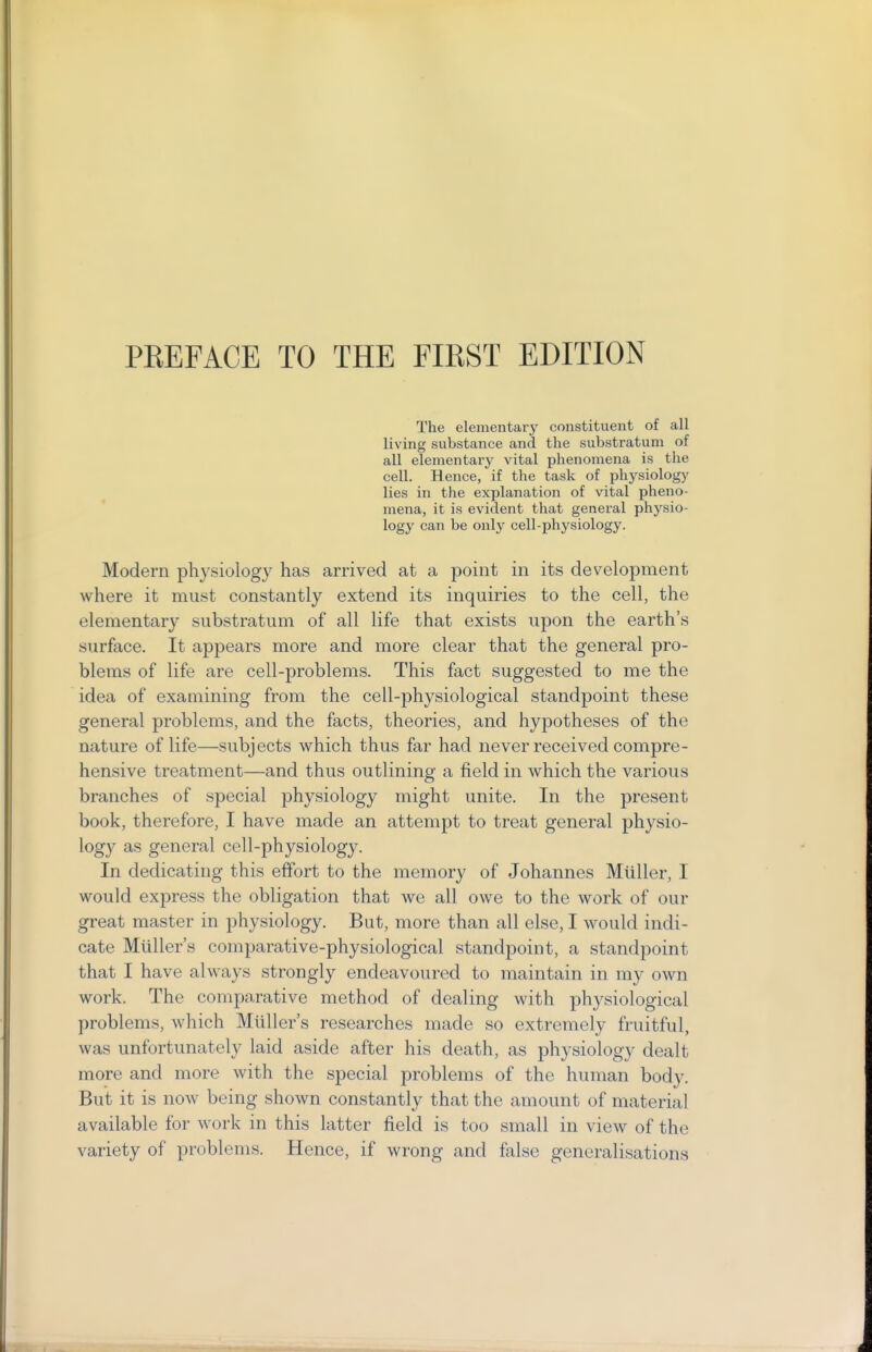 PEEFACE TO THE FIEST EDITION The elementary constituent of all living substance and the substratum of all elementary vital phenomena is the cell. Hence, if the task of physiology lies in the explanation of vital pheno- mena, it is evident that general physio- logy can be only cell-physiology. Modern physiology has arrived at a point in its development where it must constantly extend its inquiries to the cell, the elementary substratum of all life that exists upon the earth's surface. It appears more and more clear that the general pro- blems of life are cell-problems. This fact suggested to me the idea of examining from the cell-physiological standpoint these general problems, and the facts, theories, and hypotheses of the nature of life—subjects which thus far had never received compre- hensive treatment—and thus outlining a field in which the various branches of special physiology might unite. In the present book, therefore, I have made an attempt to treat general physio- logy as general cell-physiology. In dedicating this effort to the memory of Johannes Mtiller, I would express the obligation that we all owe to the work of our great master in physiology. But, more than all else, I would indi- cate Mliller's comparative-physiological standpoint, a standpoint that I have always strongly endeavoured to maintain in my own work. The comparative method of dealing with physiological problems, which Mtiller's researches made so extremely fruitful, was unfortunately laid aside after his death, as physiology dealt more and more with the special problems of the human body. But it is now being shown constantly that the amount of material available for work in this latter field is too small in view of the variety of problems. Hence, if wrong and false generalisations