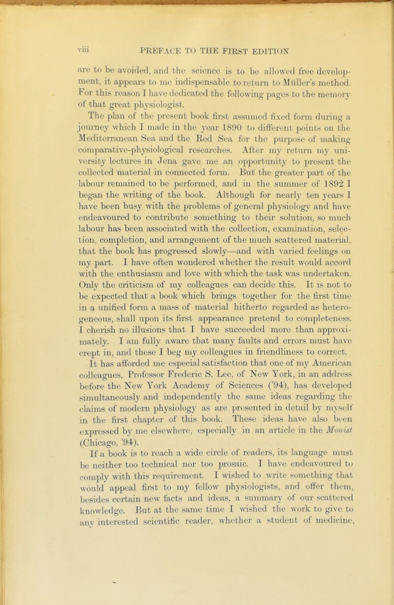 are to be avoided, and the science is to be allowed free develop- ment, it appears to me indispensable to return to Miiller's method. For this reason I have dedicated the following pages to the memory of that great physiologist. The plan of the present book first assumed fixed form during a journey which I made in the year 1890 to different points on the Mediterranean Sea and the Red Sea for the purpose of making comparative-physiological researches. After my return my uni- versity lectures in Jena gave me an opportunity to present the collected material in connected form. But the greater part of the labour remained to be performed, and in the summer of 1892 I began the writing of the book. Although for nearly ten years I have been busy with the problems of general physiology and have endeavoured to contribute something to their solution, so much labour has been associated with the collection, examination, selec- tion, completion, and arrangement of the much scattered material, that the book has progressed slowly—and with varied feelings on my part. I have often wondered whether the result would accord with the enthusiasm and love with which the task was undertaken. Only the criticism of my colleagues can decide this. It is not to be expected that a book which brings together for the first time in a unified form a mass of material hitherto regarded as hetero- geneous, shall upon its first appearance pretend to completeness. I cherish no illusions that I have succeeded more than approxi- mately. I am fully aware that many faults and errors must have crept in, and these I beg my colleagues in friendliness to correct. It has afforded me especial satisfaction that one of my American colleagues. Professor Frederic S. Lee, of New York, in an address before the New York Academy of Sciences ('94), has developed simultaneously and independently the same ideas regarding the claims of modern physiology as are presented in detail by myself in the first chapter of this book. These ideas have also been expressed by me elsewhere, especially in an article in the Monist (Chicago, '94). If a book is to reach a wide circle of readers, its language must be neither too technical nor too prosaic. I have endeavoured to comply with this requirement. I wished to write something that would appeal first to my fellow physiologists, and offer them, besides certain new facts and ideas, a summary of our scattered knowledge. But at the same time I wished the work to give to any interested scientific reader, whether a student of medicine,