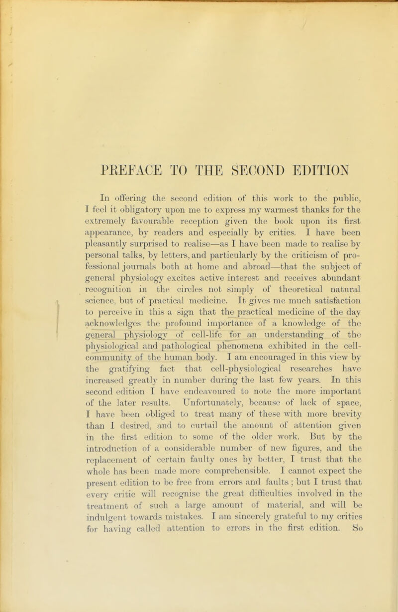 In offering the second edition of this work to the public, I feel it obligatory upon me to express my warmest thanks for the extremely favourable reception given the book upon its first appearance, by readers and especially by critics. I have been pleasantly surprised to realise—as I have been made to realise by personal talks, by letters, and particularly by the criticism of pro- fessional journals both at home and abroad—that the subject of general physiology excites active interest and receives abundant recognition in the circles not simply of theoretical natural science, but of practical medicine. It gives me much satisfaction to perceive in this a sign that the practical medicine of the day acknowledges the profound importance of a knowledge of the gQneral physiology of cell-life for an understanding of the physiological and pathological phenomena exhibited in the cell- community of the human body. I am encouraged in this view by the gratifying fact that cell-physiological researches have increased greatly in number during the last few years. In this second edition I have endeavoured to note the more important of the later results. Unfortunately, because of lack of space, I have been obliged to treat many of these with more brevity than I desired, and to curtail the amount of attention given in the first edition to some of the older work. But by the introduction of a considerable number of new figures, and the replacement of certain faulty ones by better, I trust that the whole has been made more comprehensible. I cannot expect the present edition to be free from errors and faults ; but I trust that every critic will recognise the great difficulties involved in the treatment of such a large amount of material, and will be indulgent towards mistakes. I am sincerely grateful to my critics for having called attention to errors in the first edition. So