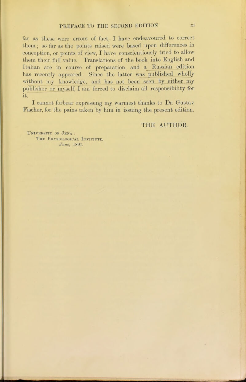 far as these were errors of fact, I have endeavoured to correct them; so far as the points raised were based upon differences in conception, or points of view, I have conscientiously tried to allow them their full value. Translations of the book into English and Italian are in course of preparation, and a Russian edition has recently appeared. Since the latter was published wholly without my knowledge, and has not been seen by either my publisher or myself, I am forced to disclaim all responsibility for it. I cannot forbear expressing my warmest thanks to Dr. Gustav Fischer, for the pains taken by him in issuing the present edition. THE AUTHOR. University of Jena : The PHYSioLO(ii('AL Instititte, Jane, 1897.