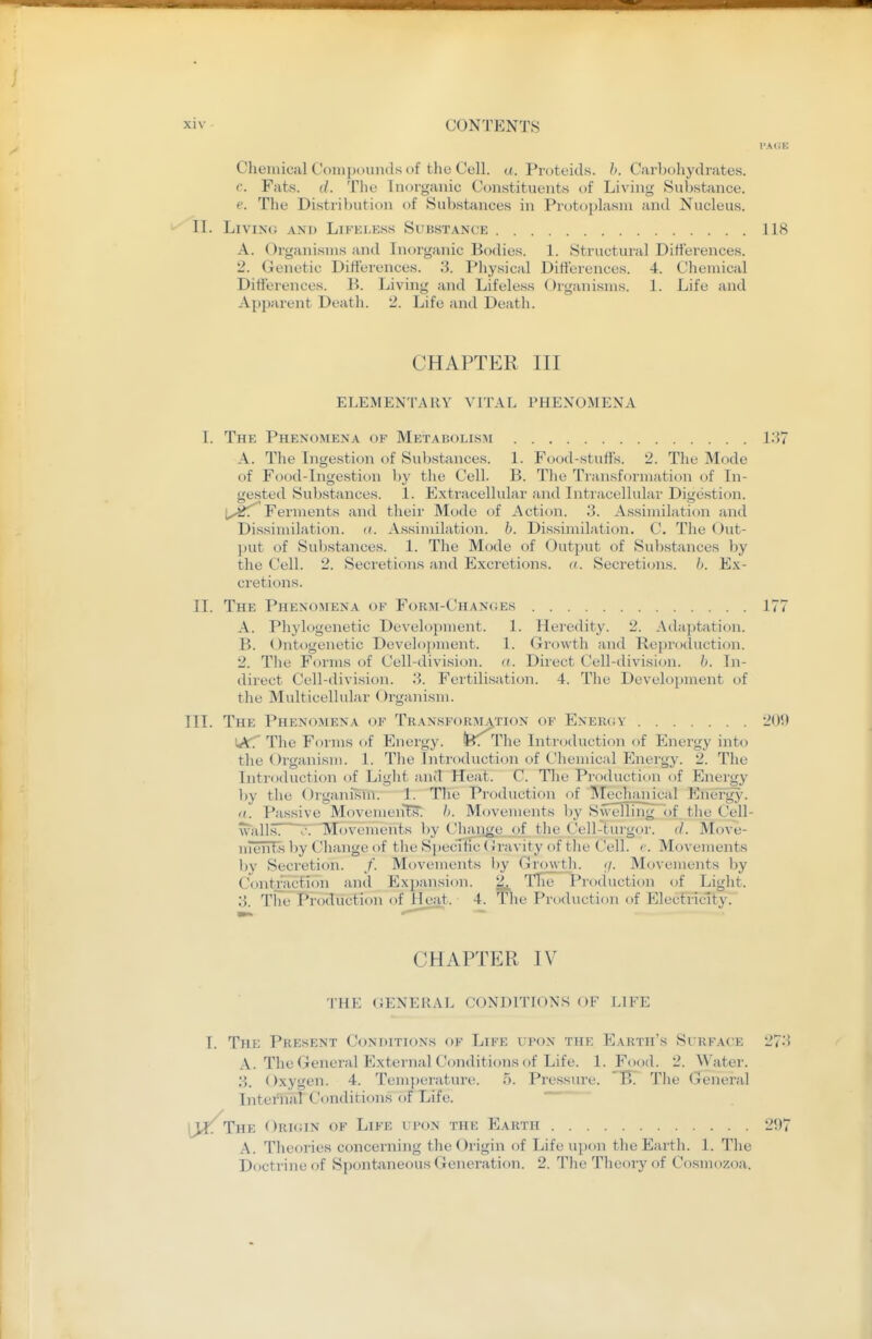 Chemical Coinixninds of the Cell. a. Proteids. Ji. Carl)ohydrates. c. Fats. (/. Tile Inorganic Constituents oi Living Substance. e. The Distribution of Substance.s in Protoplasm and Nucleus. II. LiVINc; AND LiFKLESS SuBSTANCE A. Organisms and Inorganic Bodies. 1. Structural Differences. 2. Genetic Differences. 3. Physical Differences. 4. Chemical Differences. B. Living and Lifeless Oiganisms. 1. Life and Ap})arent Death. 2. Life and Death. CHAPTER III ELEMENTARY VITAL PHENOMENA I. The Phenomena of Metabolism 13 A. The Ingestion of Substances. 1. Food-stuffs. 2. The Mode of Food-Ingestion by tlie Cell. B. The Transformation of In- gested Sul)stances. 1. Extracellular and Intracellular Digestion. Ferments and their Mode of Acti<jn. 3. Assimilation and Dissimilation. ((. Assimilation, b. Dissimilation. C. The Out- })ut of Suljstances. 1. The Mode of Output of Substances by the Cell. 2. Secretions and Excretions, a. Secreticjns. Ex- cretions. II. The Phenomena of Form-Changes 17 A. Phylogenetic Development. 1. Heredity. 2. Adaptation. B. Ontogenetic Develo])ment. 1. Growth and Re])roduction. 2. Tlie Forms of Cell-division. <(. Direct Cell-division, b. In- direct Cell-divi.sion. 3. Fertilisation. 4. The Development of the Multicellular (.)rganism. III. The Phenomena of Transforji^tion of ENERxiv 20 WtT The Forms of Energy. feT The Introduction of Energy into the Organism. 1. The Introduction of Chemical Energy. 2. The Inti'oduction of Light and Heat. C. The Production of Energy })y the Organism. 1. The Production of Mechanical Energy- «. Passive MovemenTs; Movements l)y Swelling of the Cell- walls! ?.Movements l)y Chaiige of the Cell-turgor. d. Move- nients by Change of the Specific (Jravity of the Cell. e. Movements l)y Secretion. /. Movements by Growth. Movements by ContTJiction and Expansion. 2^ TTie Production of Liglit. 3. The Production of Heat. 4. The Production of Electricity. CHAPTER IV THE GENERAL CONDITIONS OF LIFE I. The Present Conditions of Life upon the Earth's Surface 27 A. The General External Conditions of Life. 1. Food. 2. Water. 3. Oxygen. 4. Temperature. 5. Pressure. B. The General Internal Conditions of Life. (Jl^The Orioin of Life upon the Earth 2a A. Theories concerning the Origin of Life upon the Earth. 1. The Doctrine of Spontaneous Generation. 2. The Theory of Cosniozoa.