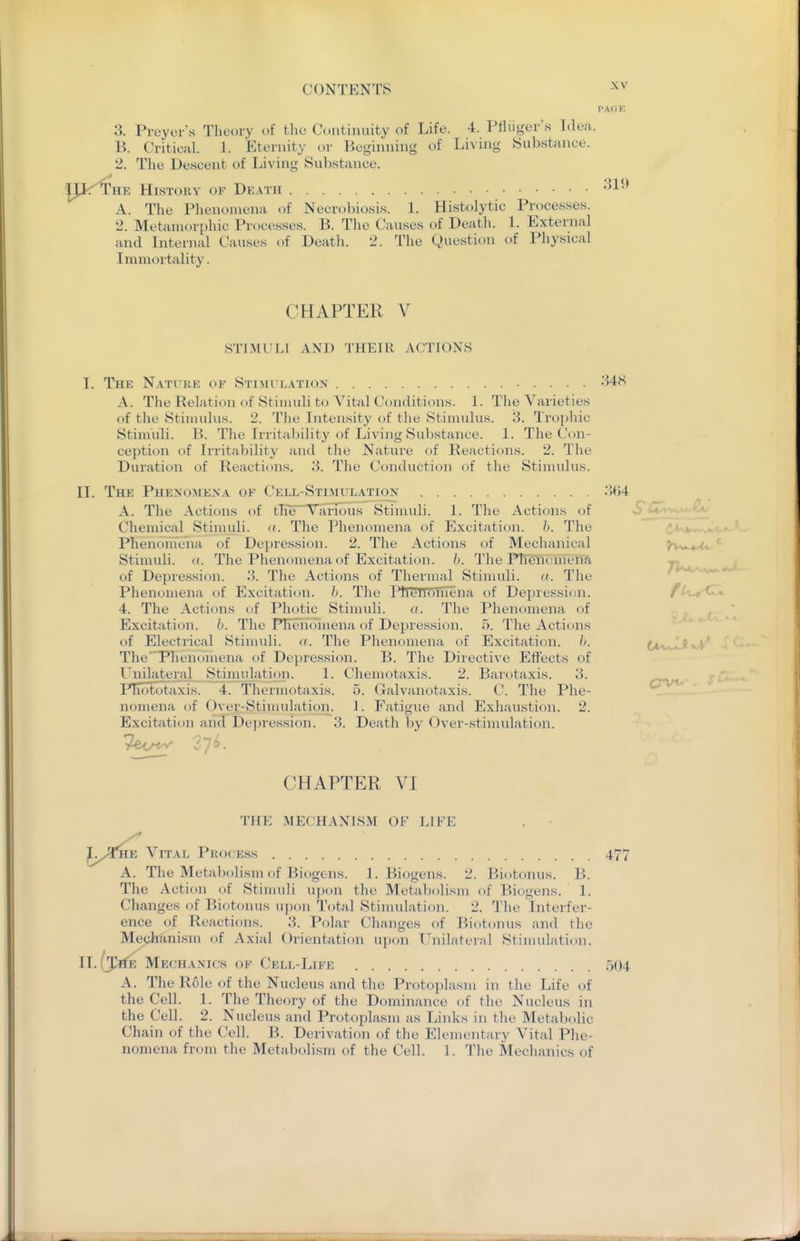 3. Preyer's Theory of tlie Continuity of Life. 4. PHuger's Idea. B. Critical. 1. Eternity or Beginning of Living Substance. 2. The Descent of Living Substance. HE History of Death -^l-* A. The Phenomena of Necrobiosis. 1. Histolytic Processes. 2. Metaniorphic Processes. B. Tlie Causes of Death. 1. External and Internal Causes of Death. 2. The Question of Physical Immortality. CHAPTER V STIMULI AND THEIR ACTIONS I. The Nature of Sti:\ii lation 348 A. The Relation of Stimuli to Vital Conditions. 1. The Varieties of the Stimulus. 2. The Intensity of the Stimulus. 3. Tro[)hic Stimuli. B. The Irritability of Living Substance. 1. The Con- ception of Irritability and the Nature of Reactions. 2. The Duration of Reactions. 3. The Conduction of the Stimulus. II. The Phenomena of Cell-Stimulation 3(54 A. The Actions of tlie V arious Stimuli. 1. The Actions of Chemical Stimuli. ((. The Phenomena of Excitation, h. The Phenomena of Depression. 2. The Actions of Mechanical Stimuli, (t. The Phenomena of Excitation. /(. The Phenomena of Depression. 3. The Actions of Thermal Stimuli. <(. The Phenomena of Excitation, h. The Phenoniena t)f Depression. fU.^(<Z». 4. The Actions of Photic Stimuli. a. The Phenomena of . ^ Excitation, h. The Phenomena of Depression. 5. The Actions of Electrical Stimuli, a. The Phenomena of Excitation. \). tM^.^c^' The 'Phenomena of Depression. B. The Directive Effects of Unilateral Stinudation. 1. Chemotaxis. 2. Barotaxis. 3. PEototaxis. 4. Thermotaxis. 5. (ialvanotaxis. C. The Phe- nomena of Over-Stimulation. 1. Fatigue and Exhaustion. 2. Excitati<jn ancl Depression. 3. Death by Over-stimulation. CHAPTER VI THE MECHANISM OF LIFE . • '^^y^CuB YiTM. Process 477 A. The Metabfdism of Biogens. l.Biogens. 2. Biotonus. B. The Action of Stinudi u])on the Metabolism of Biogens. 1. Changes of Biotonus uj)on Total Stimulation. 2. 'Jlie Interfer- ence of Jleactions. 3. Polar Changes of Biotonus and tlie Mechanism of Axial Orientation upon Unilateral Stinudation. Mechanics of Cell-Life 504 A. The Role of the Nucleus and the Protoplasm in the Life of the Cell. 1. The Theory of the D( )minance of the Nucleus in the Cell. 2. Nucleus and Protoplasm as Links in the Metabolic Chain of the Cell. B. Derivation of the Elementary Vital Phe- nomena from the Metabolism of the Cell. 1. The Mechanics of Crvt-