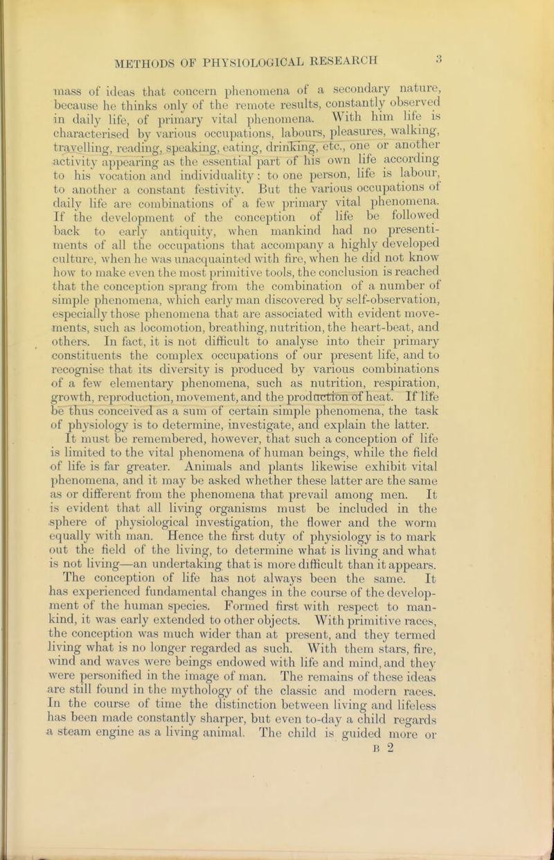 mass of ideas that concern plienomena of a secondary nature, because he thinks only of the remote results, constantly observed in daily life, of primary vital phenomena. With him life is characterised by various occupations, labours, pleasures, walking, travelling, reading, speaking, eating, drinT^mg, etc., one or another activity appearing as the essential part of his own life according to his vocation and individuality: to one person, life is labour, to another a constant festivity. But the various occupations of daily life are combinations of a few primary vital phenomena. If the development of the conception of life be followed back to early antiquity, when mankind had no presenti- ments of all the occupations that accompany a highly developed culture, when he was unacquainted with fire, when he did not know how to make even the most primitive tools, the conclusion is reached that the conception sprang from the combination of a number of simple phenomena, which early man discovered by self-observation, especially those phenomena that are associated with evident move- ments, such as locomotion, breathing, nutrition, the heart-beat, and others. In fact, it is not difficult to analyse into their primary constituents the complex occupations of our present life, and to recognise that its diversity is produced by various combinations of a few elementary phenomena, such as nutrition, respiration, growth, reproduction, movement, and the prodtrntton of heat. If life be thus conceived as a sum of certain simple phenomena, the task of physiology is to determine, investigate, and explain the latter. It must be remembered, however, that such a conception of life is limited to the vital phenomena of human beings, while the field of life is far greater. Animals and plants likewise exhibit vital phenomena, and it may be asked whether these latter are the same as or different from the phenomena that prevail among men. It is evident that all living organisms must be included in the sphere of physiological investigation, the flower and the worm equally with man. Hence the first duty of physiology is to mark out the field of the living, to determine what is living and what is not living—an undertaking that is more difficult than it appears. The conception of life has not always been the same. It has experienced fundamental changes in the course of the develop- ment of the human species. Formed first with respect to man- kind, it was early extended to other objects. With primitive racey, the conception was much wider than at present, and they termed living what is no longer regarded as such. With them stars, fire, wind and waves were beings endowed with life and mind, and they were personified in the image of man. The remains of these ideas are still found in the mythology of the classic and modern races. In the course of time the distinction between living and lifeless has been made constantly sharper, but even to-day a child regards a steam engine as a living animal. The child iy guided more or B 2