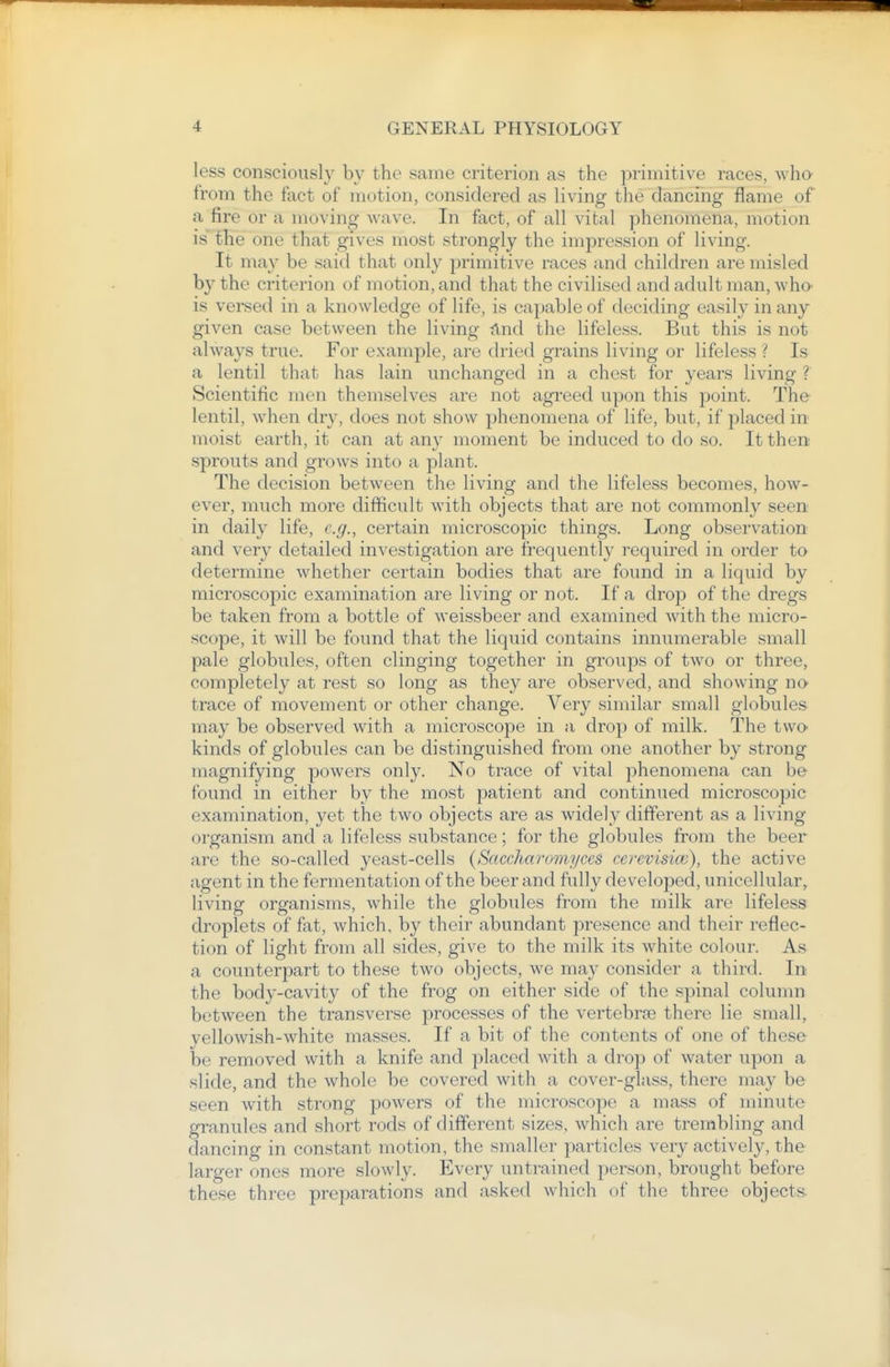less consciously by the same criterion as the primitive races, who from the fact of motion, considered as living the dancing flame of a fire or a moving wave. In fact, of all vital phenomena, motion is the one that gives most strongly the impression of living. It may be said that only primitive races and children are misled by the criterion of motion, and that the civilised and adult man, who- is versed in a knowledge of life, is capable of deciding easily in any given case between the living ^Ind the lifeless. But this is not always true. For example, are dried grains living or lifeless ? Is a lentil that has lain unchanged in a chest for years living ? Scientific men themselves are not agreed upon this point. The lentil, when dry, does not show phenomena of life, but, if placed in moist earth, it can at any moment be induced to do so. It then sprouts and grows into a plant. The decision between the living and the lifeless becomes, how- ever, much more difficult with objects that are not commonly seen in daily life, e.g., certain microscopic things. Long observation and very detailed investigation are frequently required in order to determine whether certain bodies that are found in a liquid by microscopic examination are living or not. If a drop of the dregs be taken from a bottle of weissbeer and examined Avith the micro- scope, it will be found that the liquid contains innumerable small pale globules, often clinging together in groups of two or three, completely at rest so long as they are observed, and showing no- trace of movement or other change. Very similar small globules may be observed with a microscope in a drop of milk. The two- kinds of globules can be distinguished from one another by strong magnifying powers only. No trace of vital phenomena can be found in either by the most patient and continued microscopic examination, yet the two objects are as widely different as a living organism and a lifeless substance; for the globules from the beer are the so-called yeast-cells {Saccharomyces cerevisicc), the active agent in the fermentation of the beer and fully developed, unicellular, living organisms, while the globules from the milk are lifeless droplets of fat, which, by their abundant presence and their reflec- tion of light from all sides, give to the milk its white colour. As a counterpart to these two objects, we may consider a third. In the body-cavity of the frog on either side of the spinal colunm between the transverse processes of the vertebras there lie small, yellowish-white masses. If a bit of the contents of one of these be removed with a knife and placed with a drop of water upon a slide, and the whole be covered with a cover-glass, there may be seen with strong powers of the microscope a mass of minute granules and short rods of different sizes, which are trembling and dancing in constant motion, the smaller particles very actively, the larger ones more slowly. Every untrained person, brought before these three preparations and asked which of the three objects.
