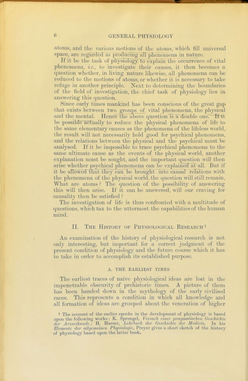 atoms, and the various motions of the atoms, which fill universal space, are regai-decl as producing all phenomena in nature. If it be the task of physiology to explain the occurrence of vital phenomena, i.e., to investigate their causes, it then becomes a question whether, in living nature likewise, all phenomena can be reduced to the motions of atoms, or whether it is necessary to take refuge in another principle. Next to determining the boundaries- of the field of investigation, the chief task of physiology lies in answering this question. Since early times mankind has been conscious of the great gap that exists between two groups of vital phenomena, the physical and the mental. Hence the above question is a double one. if it be possibte actually to reduce the physical phenomena of life to the same elementary causes as the phenomena of the lifeless worlds the result will not necessarily hold good for psychical phenomena, and the relations between the physical and the psychical must be analysed. If it be impossible to trace psychical phenomena to the same ultimate cause as the events of the physical world, another explanation must be sought, and the important question will then arise whether psychical phenomena can be explained at all. But if it be allowed that they can be brought into causal relations with the phenomena of the physical world, the question will still remain. What are atoms ? The question of the possibility of answering this will then arise. If it can be answered, will our craving for causality then be satisfied ? The investigation of life is thus confronted with a multitude of questions, which tax to the uttermost the capabilities of the human mind. II. The History of Physiological Research ^ An examination of the history of physiological research is not only interesting, but important for a correct judgment of the present condition of physiology and the future course which it has to take in order to accomplish its established purpose. A. THE EARLIEST TIMES The earliest traces of naive physiological ideas are lost in the impenetrable obscurity of prehistoric times. A picture of them has been handed down in the mythology of the early civilised races. This represents a condition in which all knowledge and all formation of ideas are grouped about the veneration of higher ^ The account of the earlier epochs in the clevelopinent of pliysiology is based upon the following works: K. Sprengel, Ver.such eimr pragmatischen. Geschichle tier Arzneikmide; H. Haeser, Lehrbuch der Geschichle cler Medicin. In his Elemtntt der allgemeinen Physiologit, Preyer gives a short sketch of the history of physiology based upon the latter book.