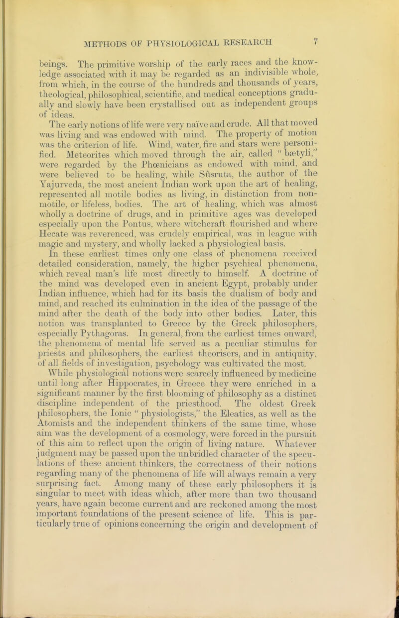 beings. The primitive worship of the early races and the know- ledge associated with it may be regarded as an indivisible whole, from which, in the course of the hundreds and thousands of years, theological, philosophical, scientific, and medical conceptions gradu- ally and slowly have been crystallised out as independent groups of ideas. The early notions of life were very naive and crude. All that moved was living and was endowed with mind. The property of motion was the criterion of life. Wind, water, fire and stars were personi- fied. Meteorites which moved through the air, called ba?tyli, were regarded by the Phoenicians as endowed with mind, and were believed to be healing, while Susruta, the author of the Yajurveda, the most ancient Indian work upon the art of healing, represented all motile bodies as living, in distinction from non- motile, or lifeless, bodies. The art of healing, which was almost wholly a doctrine of drugs, and in primitive ages was developed especially upon the Pontus. where witchcraft flourished and where Hecate was reverenced, was crudely empirical, was in league with magic and mystery, and wholly lacked a physiological basis. In these earliest times only one class of phenomena received detailed consideration, namely, the higher ps3'chical phenomena, which reveal man's life most directly to himself A doctrine of the mind was developed even in ancient Egypt, probably under Indian influence, which had for its basis the dualism of body and mind, and reached its culmination in the idea of the passage of the mind after the death of the body into other bodies. Later, this notion was transplanted to Greece by the Greek ^philosophers, especially Pythagoras. In general, from the earliest times onward, the phenomena of mental life served as a peculiar stimulus for priests and philosophers, the earliest theorisers, and in antiquity, of all fields of investigation, psychology was cultivated the most. While physiological notions were scarcely influenced by medicine until long after Hippocrates, in Greece they were enriched in a significant manner by the first blooming of philosophy as a distinct discipline independent of the priesthood. The oldest Greek philosophers, the Ionic physiologists, the Eleatics, as well as the Atomists and the independent thinkers of the same time, whose aim was the development of a cosmology, were forced in the i)ursuit of this aim to reflect upon the origiri of living nature. Whatever judgment may be passed upon the unbridled character of the specu- lations of these ancient thinkers, the correctness of their notions regarding many of the phenomena of life will always remain a very surprising fact. Among many of these early philosophers it is singular to meet with ideas which, after more than two thousand years, have again become current and are reckoned among the most important foundations of the present science of life. This is par- ticularly true of opinions concerning the origin and development of