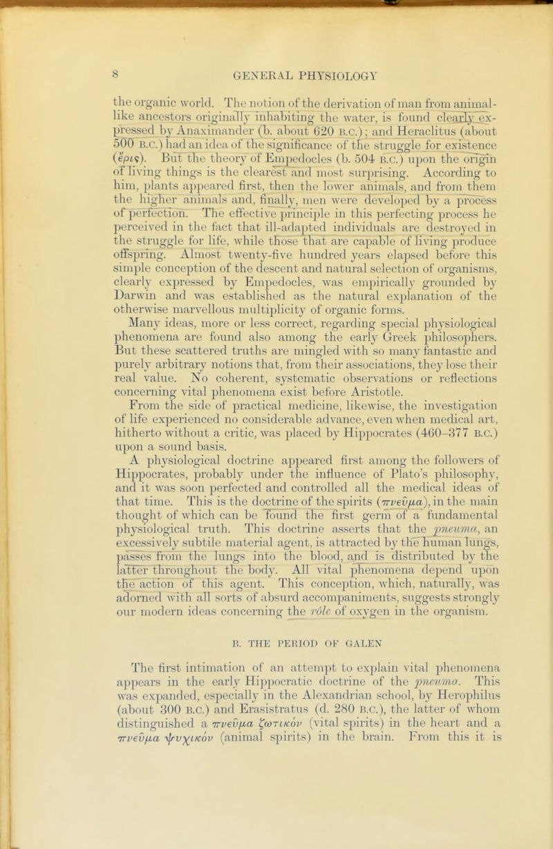 the organic world. The not ion of the derivation of man from animal- like ancestors originally inhabiting the water, is found clei^Iy_ex- pressed bj Anaximander (b. about 620 Bx;.)-_and Heraclitus (about 5(J0 B.C.) had an idea of the significance of the struggle for existence (ept?). But the theory of Em])edocles (b. 504 B.C.) uj^on the origin of living things is the clearest and most surprising. According to him, plants appeared first, then the lower animals, and from them the higlier animals and, finally, men were developed by a jTrocess orperfecfioh. The effective principle in this perfecting process he perceived in the fact that ill-adapted individuals are destroyed in the struggle for life, while those that are capable of living produce offspring. Almost twenty-five hundred years elapsed before this simple conception of the descent and natural selection of organisms, clearly expressed by Empedocles, was empirically grounded by Darwin and was established as the natural explanation of the otherwise marvellous multiplicity of organic forms. Many ideas, more or less correct, regarding special physiological phenomena are found also among the earl} Greek philosophers. But these scattered truths are mingled with so many fantastic and purely arbitrary notions that, from their associations, they lose their real value. No coherent, systematic observations or reflections concerning vital phenomena exist before Aristotle. From the side of practical medicine, likewise, the investigation of life experienced no considerable advance, even when medical art, hitherto without a critic, was placed by Hippocrates (460-377 B.C.) upon a sound basis. A physiological doctrine appeared first among the followers of Hippocrates, probably under the influence of Plato's philosophy, and it was soon perfected and controlled all the medical ideas of that time. This is the doctrine of the spirits (Trvevfia), in the main thought of which can be found the first germ of a fundamental physiological truth. This doctrine asserts that the 2^ne}imri, an excessively subtile material agent, is attracted by tlieliuman lungs, passes~Tr6nr the lungs into the blood, and is distributed by the lal^ei' throughout the body. All vital phenomena depend upon the action of this agent. This conception, which, naturally, w^as adorned with all sorts of absurd accompaniments, suggests strongly our modern ideas concerning the Tole oi oxygen in the organism. B. THE PERIOD OF GALEN The first intimation of an attempt to explain vital phenomena appears in the early Hippocratic doctrine of the ^jneiimo. This was expanded, especially in the Alexandrian school, by Herophilus (about 300 B.C.) and Erasistratus (d. 280 B.C.), the latter of whom distinguished a irveufia ^cotlkov (vital spirits) in the heart and a TTveufxa -^v-^iKoi' (animal spirits) in the brain. From this it is