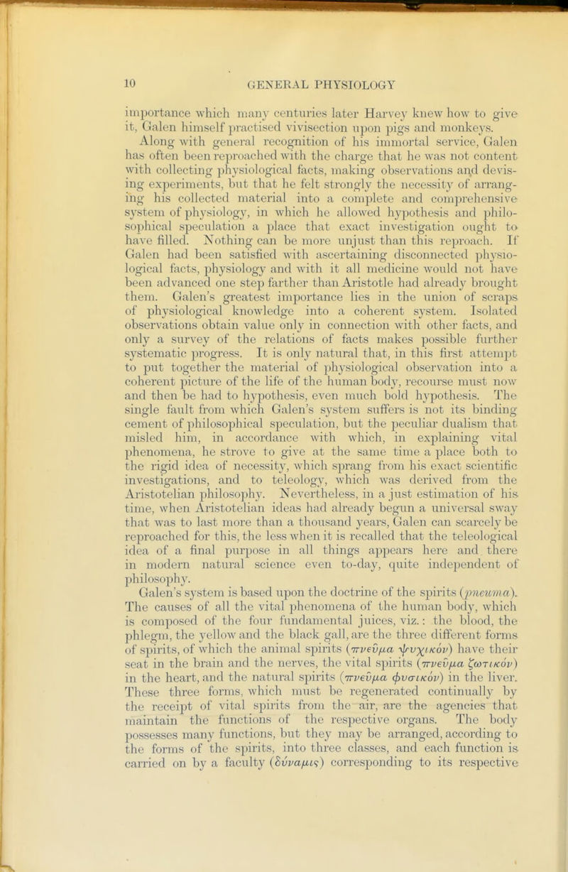 importance which many centuries later Harvey knew how to give it, Galen himself practised vivisection upon pigs and monkeys. Along with general recognition of his immortal service, Galen has often been reproached with the charge that he was not content with collecting ])hysiological facts, making observations ai\d devis- ing experiments, but that he felt strongly the necessity of arrang- ing his collected material into a complete and comprehensive sj^stem of physiology, in which he allowed hypothesis and philo- sophical speculation a place that exact investigation ought to have filled. Nothing can be more unjust than this reproach. If Galen had been satisfied with ascertaining disconnected physio- logical facts, physiology and with it all medicine Avould not have been advanced one step farther than Aristotle had already brought them. Galen's greatest importance lies in the union of scraps of physiological knowledge into a coherent system. Isolated observations obtain value only in connection with other fixcts, and only a survey of the relations of facts makes possible further systematic progress. It is only natural that, in this first attempt to put together the material of physiological observation into a coherent picture of the life of the human body, recourse must now and then be had to hypothesis, even much bold hypothesis. The single fault from which Galen's system suffers is not its binding cement of philosophical speculation, but the peculiar dualism that misled him, in accordance with which, in explaining vital phenomena, he strove to give at the same time a place both to the rigid idea of necessity, which sprang from his exact scientific investigations, and to teleology, which was derived from the Aristotelian philosophy. Nevertheless, in a just estimation of his. time, when Aristotelian ideas had already begun a universal sway that was to last more than a thousand years, Galen can scarcely be reproached for this, the less when it is recalled that the teleological idea of a final purpose in all things appears here and there in modern natural science even to-day, quite independent of philosophy. Galen's system is based upon the doctrine of the spirits {imeuma\ The causes of all the vital phenomena of the human body, which is composed of the four fundamental juices, viz.: the blood, the phlegm, the yellow and the black gall, are the three different forms of spirits, of which the animal spirits {irvevfia ■\jrv')(i kov) have their seat in the brain and the nerves, the vital spirits {irvevfia ^wtikov) in the heart, and the natural spirits (Trvev/xa ^vctlkov) in the liver. These three forms, which must be regenerated continually by the receipt of vital spirits from the air, are the agencies that maintain the functions of the respective organs. The body possesses many functions, but they may be arranged, according to the forms of the spirits, into three classes, and each function is carried on by a faculty (Bvva/jLi<;) corresponding to its respective