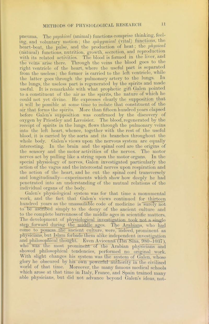 pneuma. The ^psychical (animal) functions comprise thinking, feel- ing, and voluntary motion; the sjjhygmical (vital) functions, the heart-beat, the pulse, and the production of heat; the 2^hysical (natural) functions, nutrition, growth, secretion, and reproduction with its related activities. The blood is formed in the liver, and the veins arise there. Through the veins the blood goes to the right ventricle of the heart, where the useful jmrt is separated from the useless; the former is carried to the left ventricle, while the latter goes through the pulmonary artery to the lungs. In the lungs, the useless part is regenerated by the spirits and made useful. It is remarkable with what prophetic gift Galen pointed to a constituent of the air as the s})irits, the nature of which he could not yet divine. He expresses clearly the supposition that it will be possible at some time to isolate that constituent of the air that forms the spirits. More than fifteen hundred years elapsed before Galen's supposition was confirmed by the discovery of oxygen by Priestley and Lavoisier. The blood, regenerated by the receipt of spirits in the lungs, flows through the pulmonary veins into the left heart, whence, together with the rest of the useful blood, it is carried by the aorta and its branches throughout the whole body. Galen's views upon the nervous system are equally interesting. In the brain and the spinal cord are the origins of the sensory and the motor activities of the nerves. The motor nerves act by pulling like a string upon the motor organs. In the special physiology of nerves, Galen investigated particularly the action of the vagus and the intercostal nerves upon respiration and the action of the heart, and he cut the spinal cord transversely and longitudinally—experiments which show how deeply he had penetrated into an understanding of the mutual relations of the individual organs of the body. Galen's physiological system was for that time a monumental work, and the fact that Galen's views continued for thirteen hundred years as the unassailaKTe code of medicine is Purely not to be ascribed simply to the decay of the ancient culture and to the complete barrenness of the middle ages in scientific matters. The development of plvvsiological investiga.tinn took nnt, a singU ste£_forwaTd_durw The Arabians, who had come^_to__£ossess^h^ ancient culture, were^mdeed, prominentlis physicians, but Islam forbadeHiem alike independent investigation and philosophical thought. Even Avicenna (Ibn Sina, 980-1087), who was the most prominettT'oT' the Arabian physicians and showed philosophical tendencies, performed. jio_ original work. With slight changes his system was the'system of Galen, whose glory he^ obscured by his own poweTfW-aTithoiTty in the civilised world of that time. _ Moreover, the many famous medical schools which arose at that time in Italy, France, and Spain trained many able physicians, but did not advance beyond Galen's ideas, not-