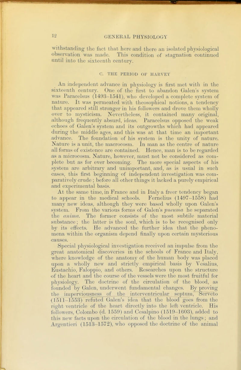 withstanding the fact that here and there an isolated physiological observation was made. This condition of stagnation continued until into the sixteenth century. C. THE PERIOD OF HARVEV An independent advance in physiology is first met with in the sixteenth century. One of the first to abandon Galen's system was Paracelsus (1493-1541), who developed a complete system of nature. It was permeated with theosophical notions, a tendency that appeared still stronger in his followers and drove them wholly over to mysticism. Nevertheless, it contained many original, although frequently absurd, ideas. Paracelsus opposed the weak ■echoes of Galen's system and its outgrowths which had appeared during the middle ages, and this was at that time an important advance. The foundation of his system is the unity of nature. Nature is a unit, the macrocosm. In man as the centre of nature all forms of existence are contained. Hence, man is to be regarded as a microcosm. Nature, however, must not be considered as com- plete but as for ever becoming. The more special aspects of his system are arbitrary and unimportant, and, as is usual in such cases, this first beginning of independent investigation was com- paratively crude ; before all other things it lacked a purely empirical and experimental basis. At the same time, in France and in Italy a freer tendency began to appear in the medical schools. Fernelius (1497-1558) had many new ideas, although they were based wholly upon Galen's system. From the various forms of Galen's pneuina he separated the anima. The former consists of the most subtile material substance; the latter is the soul, which is to be recognised only by its effects. He advanced the further idea that the pheno- mena within the organism depend finally upon certain mysterious causes. Special ]}hysiological investigation received an impulse from the great anatomical discoveries in the schools of France and Italy, where knowledge of the anatomy of the human body was placed upon a wholly new and strictly empirical basis by Vesalius, Eustachio, Faloppio, and others. Researches upon the structure of the heart and the course of the vessels were the most fruitful for physiology. The doctrine of the circulation of the blood, as founded by Galen, underwent fundamental changes. B}^ proving the imperviousness of the interventricular septum, Serveto (1511-1553) refuted Galen's idea that the blood goes from the right ventricle of the heart directly into the left ventricle. His followers, Colombo (d. 1559) and Cesalpino (1519-1603), added to this new facts upon the circulation of the blood in the lungs; and Argentieri (1513-1572), who opposed the doctrine of the animal