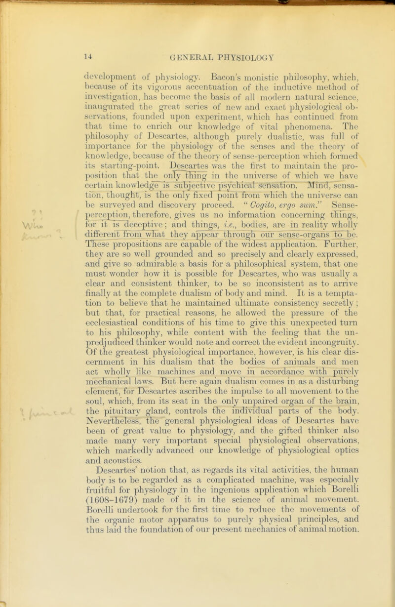 development of physiology. Bacon's monistic jjhilosophy, which, because of its vigorous accentuation of the inductive method of investigation, has become the basis of all modern natural science, inaugurated the great series of new and exact physiological ob- servations, founded upon experiment, which has continued from that time to enrich our knowledge of vital phenomena. The philosophy of Descartes, although purely dualistic, was full of importance for the physiology of the senses and the theory of knowledge, because of the theory of sense-perception which formed its starting-point. Descartes was the first to maintain the pro- position that the only~thing in the universe of which we have certain knowledge~is subjective psychical sensation. Mind, sensa- tion, thought, is the only fixed point from which the universe can be surveyed and discovery proceed.  Gogito, ergo sum. Sense- perception, therefore, gives us no information concerning things, for it IS deceptive; and things, i.e., bodies, are in reality wholly different froin what they appear through our sense-o'rgahs to be. These propositions are capable of the widest application. Further, they are so well grounded and so precisely and clearly expressed, and give so admirable a basis for a philosophical system, that one must wonder how it is possible for Descartes, who was usuall}^ a olear and consistent thinker, to be so inconsistent as to arrive finally at the complete dualism of body and mind. It is a tempta- tion to believe that he maintained ultimate consistency secretly ; but that, for practical reasons, he allowed the pressure of the ecclesiastical conditions of his time to give this unexpected turn to his philosophy, while content with the feeling that the un- predjudiced thinker would note and correct the evident incongruity. Of the greatest physiological importance, however, is his clear dis- cernment in his dualism that the bodies of animals and men act wholly like machines and move in accordance with purely mechanical laws. But here again dualism comes in as a disturbing element, for Descartes ascribes the impulse to all movement to the soul, which, from its seat in the only unpaired organ of the brain, the pituitary gland, controls the individual parts of the body. Nevertheless, the general physiological ideas of Descartes have been of great value to physiology, and the gifted thinker also made many very important special physiological observations, which markedly advanced our knowledge of physiological optics and acoustics. Descartes' notion that, as regards its vital activities, the human body is to be regarded as a complicated machine, was especially fruitful for physiology in the ingenious api^lication which Borelli (1608-1679) made of it in the science of animal movement. Borelli undertook for the first time to reduce the movements of the organic motor apparatus to purely physical principles, and thus laid the foundation of our present mechanics of animal motion.