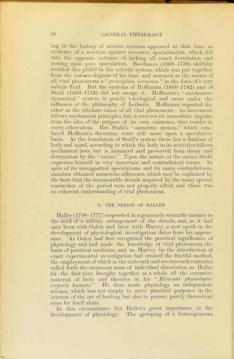 ing in the history of science, systems appeared at that time as evidence of a reaction against excessive specialisation, which fell into the opposite extreme of lacking all exact foundation and resting upon pure speculation. Boeriiaave (1668-1738) skilfully avoided this pitfall in his eclectic system, which was put together from the various dogmas of his time and assumed as the source of all vital phenomena a  prlnciimmi nervosum  in the form of a very subtile fluid. But the systems of Hoffmann (1660-1742) and of Stahl (1660-1734) did not escape it. Hoffmann's  mechanico- dynamical  system is purely teleological, and arose under the influence of the philosophy of Leibnitz. Hoffmann regarded the ether as the ultimate cause of all vital phenomena ; its movement follows mechanical principles, but it receives its immediate impulse from the idea of the purpose of its own existence, that resides in every ether-atom. But Stahl's  animistic system, which com- bated Hoffman's doctrines, rests still more upon a speculative basis. At the foundation of Stahl's system there lies a dualism of body and mind, according to which the body in its activities follows mechanical laws, but is animated and preserved from decay and destruction by the  anima. Upon the nature of the cmima Stahl expresses himself in very uncertain and contradictory terms. In spite of its unsupported speculations and its many contradictions, animism obtained numerous adherents, which may be explained by the facts that the innumerable details acquired by the many special researches of the period were not properly sifted, and there was. no coherent understanding of vital phenomena. D. THE PERIOD OF HALLER Haller (1708-1777) responded in a genuinely scientific manner to the need of~ a unitary arrangement of the details, and, as it had once been with Galen and, later, with Harvey, a new epoch in the development of physiological investigation dates from his appear- ance. As Galen had first recognised the practical significance of physiology and had made the knowledge of vital phenomena the basis of practical medicine, and as Harvey by the introduction of exact experimental investigation had created the fruitful method, the employment of which in the sixteenth and seventeenth centuries called forth the enormous mass of individual discoveries, so Haller for the first time brought together as a whole all the extensive material of facts and theories in his  Elementa physiologiar corjjoris Jiumani. He thus made physiology an independent science, which was not simply to serve practical purposes in the interest of the art of healing but also to pursue j)urely theoretical aims for itself alone. In this circumstance lies Haller's great importance in the development of physiology. The grouping of a heterogeneous.