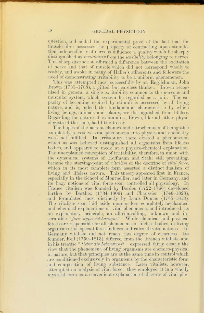 question, and added the experimental proof of the flict that the umscle-fibre possesses the property of contracting upon stinnila- tiun independently of nervous inHuence, a quality which he sharply distinguished as ivritahilUy from the sensihility belonging to nerves. This sharp distinction affirmed a difference between the excitation of nerve and that of muscle which did not correspond wholly to reality, and awoke in many of Haller's adherents and followers the need of demonstrating irritability to be a uniform phenomenon. This was attempted most successfully by an Englishman, John Brown (1735-1788), a gifted but careless thinker. Brown recog- nised in general a single excitability common to the nervous and nu;scular system, which system he regarded as a unit. The ca- pacity of becoming excited by stimuli is possessed by all living nature, and is, indeed, the fundamental characteristic by which li^ ing beings, animals and plants, are distinguished from lifeless. Regarding the nature of excitability. Brown, like all other physi- ologists of the time, had little to say. The hopes of the iatroniechanics and iatrochemists of being able completely to resolve vital phenomena into physics and chemistry were not fulfilled. In irritability there existed a phenomenon which, as was believed, distinguished all organisms from lifeless bodies, and appeared to mock at a physico-chemical explanation. The unexplained conception of irritability, therefore, in union with the dynamical systems of Hoffmann and Stahl still prevailing, became the starting-point of vitalism or the doctrine of vital force, which in its most complete form asserted a distinct dualism of living and lifeless nature. This tneory ajjpeared first in France, especially in the School of Montpellier, and later in Germany, and its hazy notions of vital force soon controlled all physiology. In France vitalism was founded by Bordeu (1722-1766), developed further by Barthez (1734-1806) and Chaus.sier (1746-1828), and formulated most distinctly by Louis Dumas (1765-1813). The vitalists soon laid aside more or less completely mechanical and chemical explanations of vital phenomena, and introduced, as an explanatory principle, an all-controlling, unknown and in- scrutable ''force hypermechanique. While chemical and physical forces are responsible for all phenomena in lifeless bodies, in living organisms this special force induces and rules all vital actions. In Germany vitalism did not reach this degree of clearness. Its founder, Reil (1759-1813), differed from the French vitalists, and in his treatise  Ueher die Lehenskraft  expressed fairly clearly the view that the phenomena of living organisms are chemico-physical in nature, but that principles are at the same time in control which are conditioned exclusively in organisms by the characteristic form and composition of living substance. Later vitalists, however, attempted no analysis of vital force ; they employed it in a wholly mystical form as a convenient explanation of all sorts of vital phe-