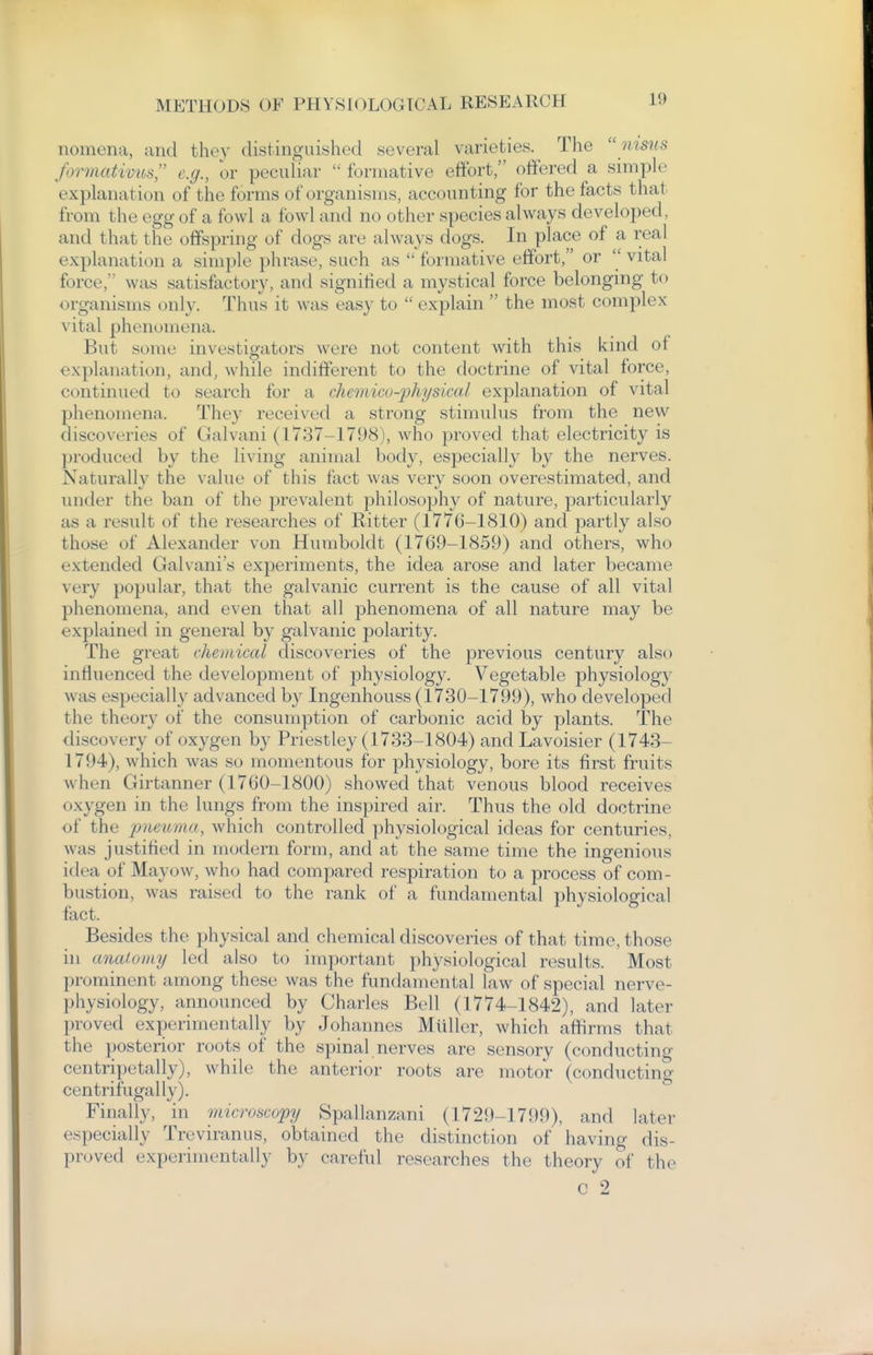 nomena, and they distinguished several varieties. The  msns formativus e.g., or peculiar  formative effort, offered a simple explanation of the forms of organisms, accounting for the facts that from the egg of a fowl a fowl and no other species always developed, and that the offspring of dogs are always dogs. In place of a real explanation a simple phrase, such as  formative effort, or  vital force, was satisfactory, and signified a mystical force belonging to organisms only. Thus it was easy to  explain  the most complex vital phenomena. But some investigators were not content with this kind of explanation, and, while indifferent to the doctrine of vital force, continued to search for a chcmico-physical explanation of vital phenomena. They received a strong stimulus from the new discoveries of Galvani (1737-1798), who proved that electricity is produced by the living animal body, especiall}' by the nerves. Naturally the value of this fact was very soon overestimated, and under the ban of the prevalent philosophy of nature, particularly as a result of the researches of Ritter (1776-1810) and partly also those of Alexander von Humboldt (1769-1859) and others, who extended Galvani's experiments, the idea arose and later became very popular, that the galvanic current is the cause of all vital phenomena, and even that all phenomena of all nature may be explained in general by galvanic polarity. The great chenticcd discoveries of the previous century also influenced the development of physiology. Vegetable physiology was especially advanced by Ingenhouss (1730-1799), who developed the theory of the consumption of carbonic acid by plants. The discovery of oxygen by Priestley (1733-1804) and Lavoisier (1743- 1794), which was so momentous for physiology, bore its first fruits when Girtanner (1760-1800) showed that venous blood receives oxygen in the lungs from the inspired air. Thus the old doctrine of the pneuma, which controlled physiological ideas for centuries, was justified in modern form, and at the same time the ingenious idea of May(nv, who had compared respiration to a process of com- bustion, was raised to the rank of a fundamental physiological fact. Besides the physical and chemical discoveries of that time, those in ancUomy led also to important physiological results. Most prominent among these was the fundamental law of special nerve- physiology, announced by Charles Bell (1774-1842), and later proved experimentally by Johannes Miiller, which afiirms that the posterior roots of the spinal nerves are sensory (conducting centripetally), while the anterior roots are motor (conducting centrifugally). Finally, in microscopy Spallanzani (1729-1799), and later especially Treviranus, obtained the distinction of having dis- proved experimentally by careful researches the theory of the c 2