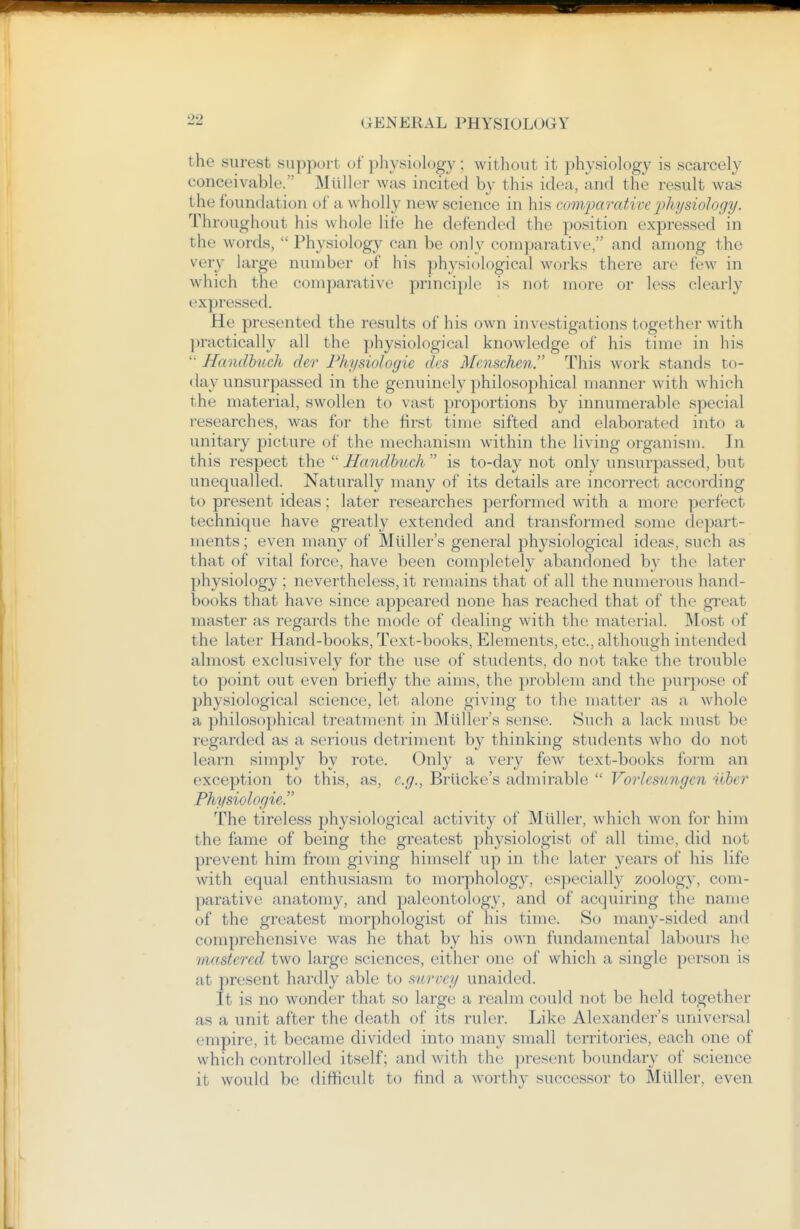 the surest support of physiology ; without it physiolog}- is scarcely conceivable. Mtiller was incited by this idea, and the result was the foundation of a wholly new science in his ctmipaorUivc jihysiology. Throughout his whole life he defended the position expressed in the words,  Physiology can be only comparative, and among the very large number of his physiological works there are few in which the comparative principle is not more or less clearly expressed. He presented the results of his own investigations together with ])ractically all the physiological knowledge of his time in his '• Handhuch de7- Phiisiologie dcs Menschen. This work stands to- day unsurpassed in the genuinely philosophical manner with which the material, swollen to vast ^proportions by innumerable special researches, was for the first time sifted and elaborated into a unitary picture of the mechanism within the living organism. In this respect the  Handhuch  is to-day not only unsurpassed, but unequalled. Naturally many of its details are incorrect according to present ideas; later researches performed with a more perfect technique have greatly extended and transformed some depart- ments ; even many of Miiller's general physiological ideas, such as that of vital force, have been completely abandoned by the later physiology ; nevertheless, it remains that of all the numerous hand- books that have since appeared none has reached that of the great master as regards the mode of dealing with the material. Most of the later Hand-books, Text-books, Elements, etc., although intended almost exclusively for the use of students, do not take the trouble to point out even briefl}- the aims, the problem and the purpose of physiological science, let alone giving to the matter as a whole a philosophical treatment in Miiller's sense. Such a lack must be regarded as a serious detriment by thinking students who do not learn simply by rote. Only a very few text-books form an exception to this, as, e.g., Briicke's admirable  Vorlesungen iibcr Physiologie. The tireless physiological activity of Miiller, which won for him the fame of being the greatest physiologist of all time, did not prevent him from giving himself up in the later years of his life with equal enthusiasm to morphology, especially zoology, com- parative anatomy, and paleontology, and of acquiring the name of the greatest morphologist of his time. So many-sided and comprehensive was he that by his own fundamental labours he mastered two large sciences, either one of which a single person is at present hardly able to survey unaided. It is no wonder that so large a realm could not be held together as a unit after the death of its ruler. Like Alexander's universal empire, it became divided into many small territories, each one of which controlled itself; and with the present boundary of science it would be difficult to find a worthy successor to Miiller, even