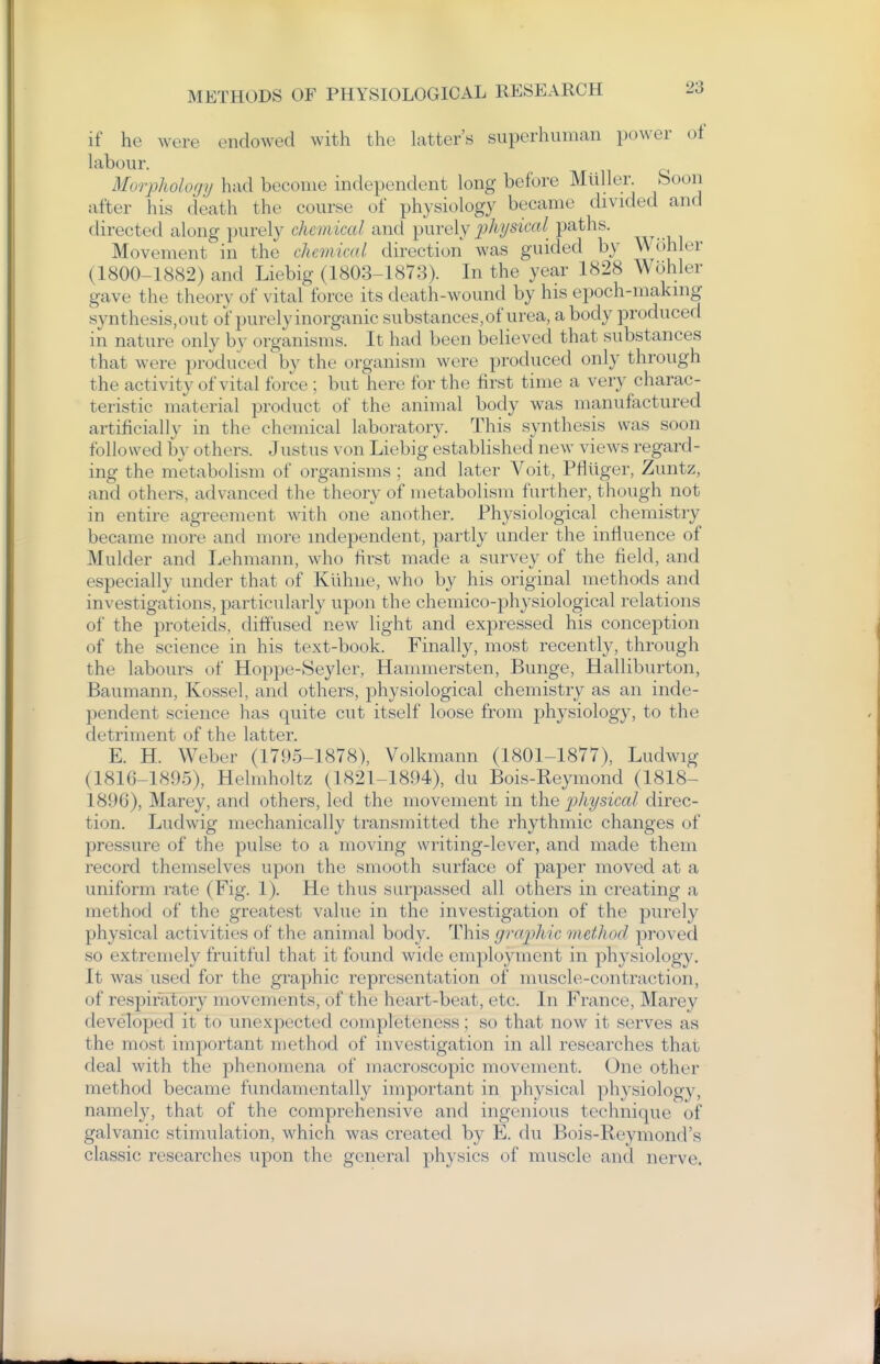 if he were endowed with the hitter's superhuman power of hibour. Morpholofjy had become independent long before Miiller. boon after his death the course of physiology became divided and directed along ])urely chemical and \)\xve\y 2)hysical paths. Movement in the cJumical direction was guided by Wohler (1800-1882) and Liebig (1803-1873). In the year 1828 Wohler gave the theory of vital force its death-wound by his epoch-making synthesis, out of purely inorganic substances, of urea, a body produced in nature only by organisms. It had been believed that substances that were produced by the organism were produced only through the activity of vital force ; but here for the first time a very charac- teristic material product of the animal body was manufectured artificially in the chemical laboratory. This synthesis was soon followed by others. Justus von Liebig established new views regard- ing the metabolism of organisms ; and later Voit, Pfliiger, Zuntz, and others, advanced the theory of metabolism further, though not in entire agreement with one another. Physiological chemistry became more and more independent, partly under the influence of Mulder and Ijehmann, who first made a survey of the field, and especially under that of Kiihiie, who by his original methods and investigations, particularly upon the chemico-physiological relations of the proteids, diffused new light and expressed his conception of the science in his text-book. Finally, most recently, through the labours of Hoppe-Seyler, Hammersten, Bimge, Halliburton, Baumann, Kossel, and others, physiological chemistry as an inde- pendent science has quite cut itself loose from physiology, to the detriment of the latter. E. H. Weber (1795-1878), Volkmann (1801-1877), Ludwig (1816-1895), Helmholtz (1821-1894), du Bois-Reymond (1818- 1896), Marey, and others, led the movement in the j^hysical direc- tion. Ludwig mechanically transmitted the rhythmic changes of pressure of the pulse to a moving writing-lever, and made them record themselves upon the smooth surface of paper moved at a uniform rate (Fig. 1). He thus surpassed all others in creating a method of the greatest value in the investigation of the purely physical activities of the animal body. This gra])hic methorl proved so extremely fruitful that it found wide employment in physiology. It was used for the graphic representation of muscle-contraction, of respiratory movements, of the heart-beat, etc. In France, Marey developed it to unexpected completeness; so that now it serves as the most important method of investigation in all researches that deal with the phenomena of macroscopic movement. One other method became fundamentally important in physical physiology, namely, that of the comprehensive and ingenious technique of galvanic stimulation, which was created by E. du Bois-Reymond's classic researches upon the general physics of muscle and nerve.