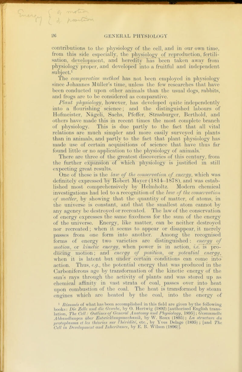 contributions to the physiology of the cell, and in our own time, from this side especially, the physiology of reproduction, fertili- sation, development, and heredity has been taken away from physiology proper, and developed into a fruitful and independent subject.^ The coitqxmdive method has not been employed in physiology since Johannes Mliller's time, unless the few researches that have been conducted upon other animals than the usual dogs, rabbits, and frogs are to be considered as comparative. Plant physiology, however, has developed quite independently into a flourishing science; and the distinguished labours of Hofmeister, Nageli, Sachs, Pfeffer, Strasburger, Berthold, and others have made this in recent times the most complete branch of physiology. This is due partly to the fact that all vital relations are much simpler and more easily surveyed in plants than in animals, and partly to the fact that plant phj'siology has made use of certain acquisitions of science that have thus far found little or no application to the physiology of animals. There are three of the greatest discoveries of this century, from the further e5q)ansion of which physiology is justified in still expecting great results. One of these is the law of the conservation of energy, which was definitely expressed by Robert Mayer (1814-1878), and Avas estab- lished most comprehensively by Helmholtz. Modern chemical investigations had led to a recognition of the lato <f the conservation of matter, by showing that the quantity of matter, of atoms, in the universe is constant, and that the smallest atom cannot by any agency bo destroyed or recreated. The law of the conservation of energy expresses the same fixedness for the sum of the energy of the universe. Energy, like matter, can be neither destroyed nor recreated; when it seems to appear or disappear, it merely passes from one form into another. Among the recognised forms of energy two varieties are distinguished : energy of motion, or kinetic energy, when power is in action, i.e. is pro- ducing motion; and energy of position, or potential emrgy, when it is latent but under certain conditions can come into action. Thus, e.g., the potential energy that was produced in the Carboniferous age by transformation of the kinetic energy of the sun's rays through the activity of plants and was stored up as chemical affinity in vast strata of coal, passes over into heat upon combustion of the coal. The heat is transformed by steam engines which are heated by the coal, into the energy of ' Resiimds of what has been accomplished in this field are given by the following books: Di<>. Zdh unci die Gewehe, by 0. Hei-twig (1892) [autliorised English trans- lation. The Cell: 0nfIinett of General Anatomy and Physiolo;/j/, 1895]; Gesammelte Ahhatidlnngen iiher EiitiricMnnrf-vnechanik; by W. Roux (189.5); La .'<trHc/u)-e dn j>rotoplasma et les thcoriea su7' I'hcrcdite, etc., by Yves Delage (1895) ; [and The Cell in Development and Inheritance, by E. B. Wilson (1896)].